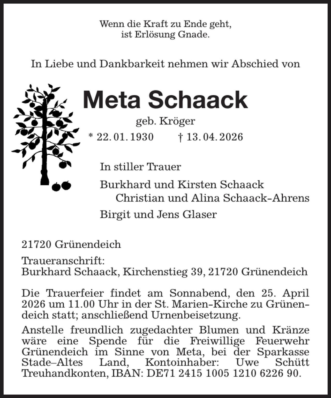 <p>Wenn die Kraft zu Ende geht,<br />ist Erlösung Gnade.<br />In Liebe und Dankbarkeit nehmen wir Abschied von<br />Meta Schaack<br />geb. Kröger<br />* 22. 01. 1930 † 13. 04. 2026<br />In stiller Trauer<br />Burkhard und Kirsten Schaack<br />Christian und Alina Schaack-Ahrens<br />Birgit und Jens Glaser<br />21720 Grünendeich<br />Traueranschrift:<br />Burkhard Schaack, Kirchenstieg 39, 21720 Grünendeich</p><p>Die Trauerfeier findet am Sonnabend, den 25. April 2026 um 11.00 Uhr in der St. Marien-Kirche zu Grünendeich statt; anschließend Urnenbeisetzung.<br />Anstelle freundlich zugedachter Blumen und Kränze wäre eine Spende für die Freiwillige Feuerwehr<br />Grünendeich im Sinne von Meta, bei der Sparkasse<br />Stade-Altes Land, Kontoinhaber: Uwe Schütt<br />Treuhandkonten, IBAN: DE71 2415 1005 1210 6226 90.</p>