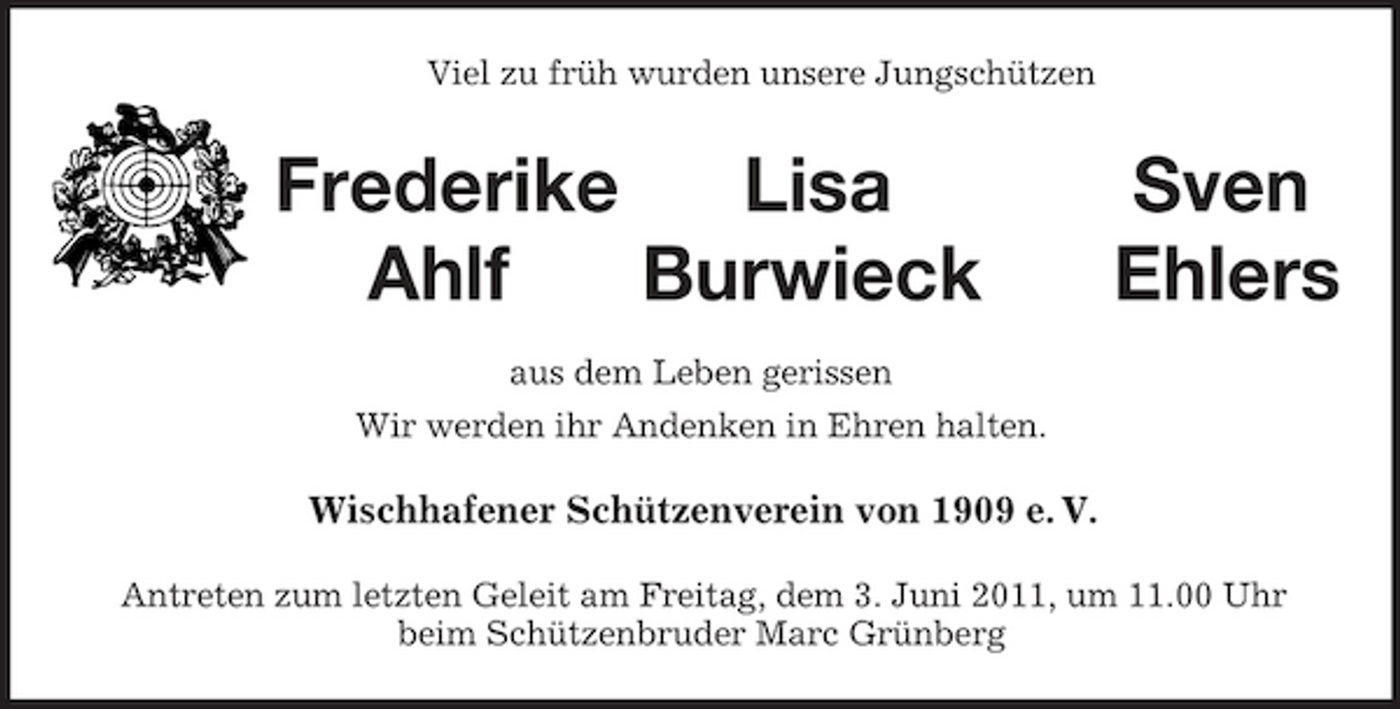 <p>Viel zu früh wurden unsere Jungschützen<br />Frederike Lisa Sven<br />Ahlf Burwieck Ehlers<br />aus dem Leben gerissen<br />Wir werden ihr Andenken in Ehren halten.<br />Wischhafener Schützenverein von 1909 e. V.<br />Antreten zum letzten Geleit am Freitag, dem 3. Juni 2011, um 11.00 Uhr<br />beim Schützenbruder Marc Grünberg</p>
