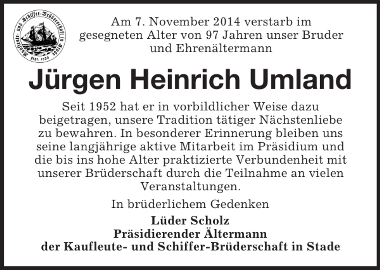 <p>Am 7. November 2014 verstarb im<br />gesegneten Alter von 97 Jahren unser Bruder<br />und Ehrenältermann<br />Jürgen Heinrich Umland<br />Seit 1952 hat er in vorbildlicher Weise dazu<br />beigetragen, unsere Tradition tätiger Nächstenliebe<br />zu bewahren. In besonderer Erinnerung bleiben uns<br />seine langjährige aktive Mitarbeit im Präsidium und<br />die bis ins hohe Alter praktizierte Verbundenheit mit unserer Brüderschaft durch die Teilnahme an vielen Veranstaltungen.<br />In brüderlichem Gedenken<br />Lüder Scholz<br />Präsidierender Ältermann<br />der Kaufleute- und Schiffer-Brüderschaft in Stade</p>