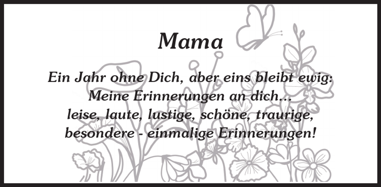 <p>Mama<br />Ein Jahr ohne Dich, aber eins bleibt ewig:<br />Meine Erinnerungen an dich…<br />leise, laute, lustige, schöne, traurige,<br />besondere - einmalige Erinnerungen!</p>