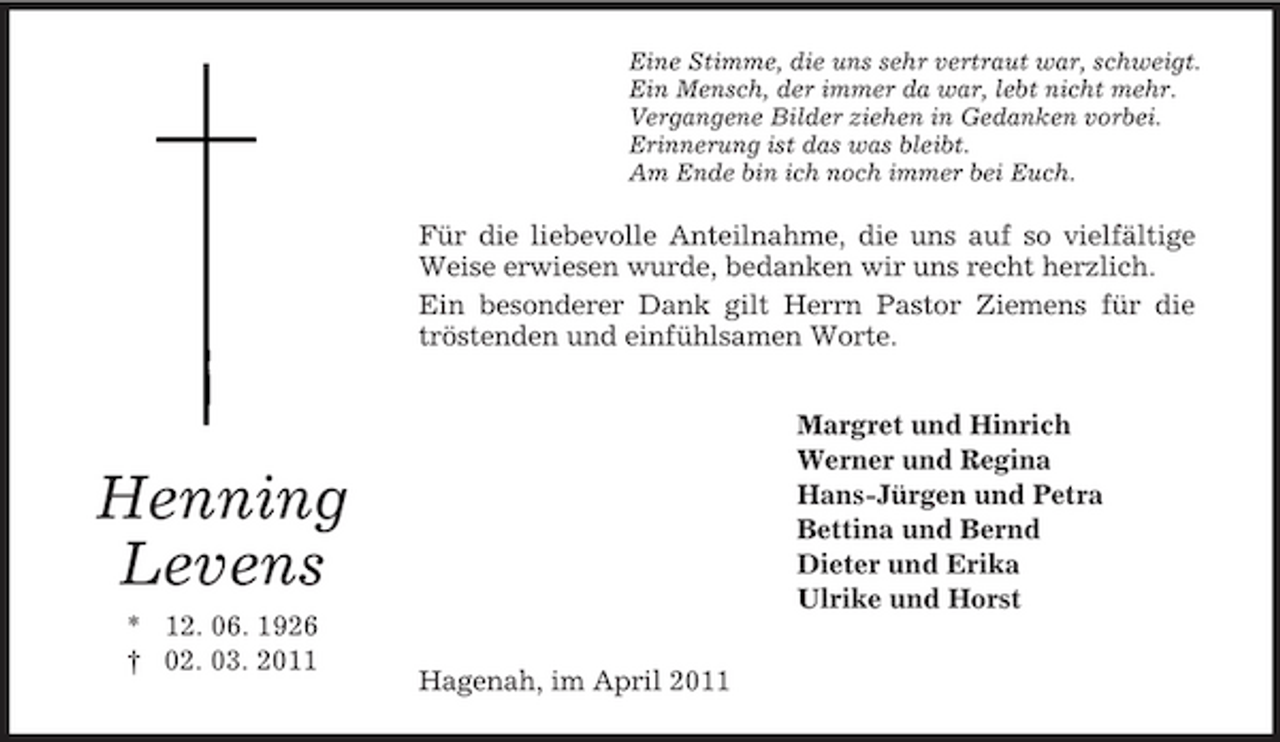 <p>Henning<br />Levens<br />* 12. 06. 1926<br />† 02. 03. 2011<br />Eine Stimme, die uns sehr vertraut war, schweigt.<br />Ein Mensch, der immer da war, lebt nicht mehr.<br />Vergangene Bilder ziehen in Gedanken vorbei.<br />Erinnerung ist das was bleibt.<br />Am Ende bin ich noch immer bei Euch.<br />Für die liebevolle Anteilnahme, die uns auf so vielfältige Weise erwiesen wurde, bedanken wir uns recht herzlich.<br />Ein besonderer Dank gilt Herrn Pastor Ziemens für die<br />tröstenden und einfühlsamen Worte.<br />Margret und Hinrich<br />Werner und Regina<br />Hans-Jürgen und Petra<br />Bettina und Bernd<br />Dieter und Erika<br />Ulrike und Horst<br />Hagenah, im April 2011</p>