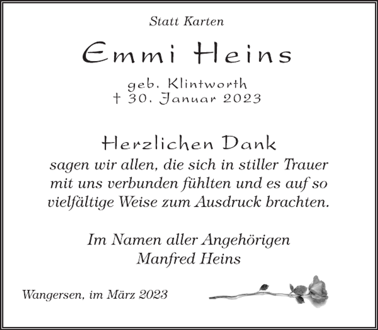 <p>Statt Karten<br />Emmi Heins<br />geb. Klintworth<br />† 30. Januar 2023<br />Herzlichen Dank<br />sagen wir allen, die sich in stiller Trauer<br />mit uns verbunden fühlten und es auf so<br />vielfältige Weise zum Ausdruck brachten.<br />Im Namen aller Angehörigen<br />Manfred Heins<br />Wangersen, im März 2023</p>