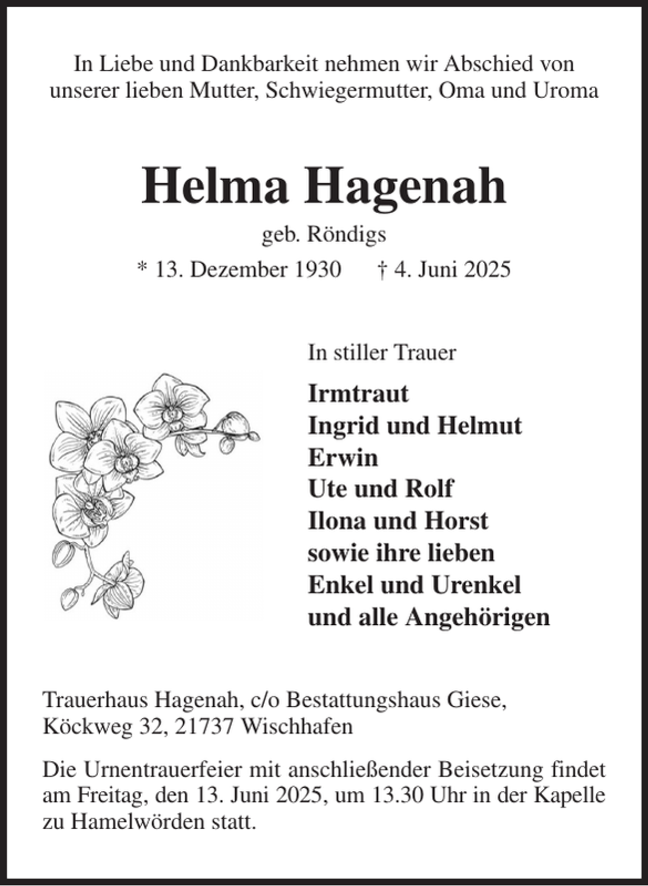 <p>In Liebe und Dankbarkeit nehmen wir Abschied von<br />unserer lieben Mutter, Schwiegermutter, Oma und Uroma<br />Helma Hagenah<br />geb. Röndigs<br />* 13. Dezember 1930 † 4. Juni 2025<br />In stiller Trauer<br />Irmtraut<br />Ingrid und Helmut<br />Erwin<br />Ute und Rolf<br />Ilona und Horst<br />sowie ihre lieben<br />Enkel und Urenkel<br />und alle Angehörigen<br />Trauerhaus Hagenah, c/o Bestattungshaus Giese,<br />Köckweg 32, 21737 Wischhafen<br />Die Urnentrauerfeier mit anschließender Beisetzung findet am Freitag, den 13. Juni 2025, um 13.30 Uhr in der Kapelle<br />zu Hamelwörden statt.</p>