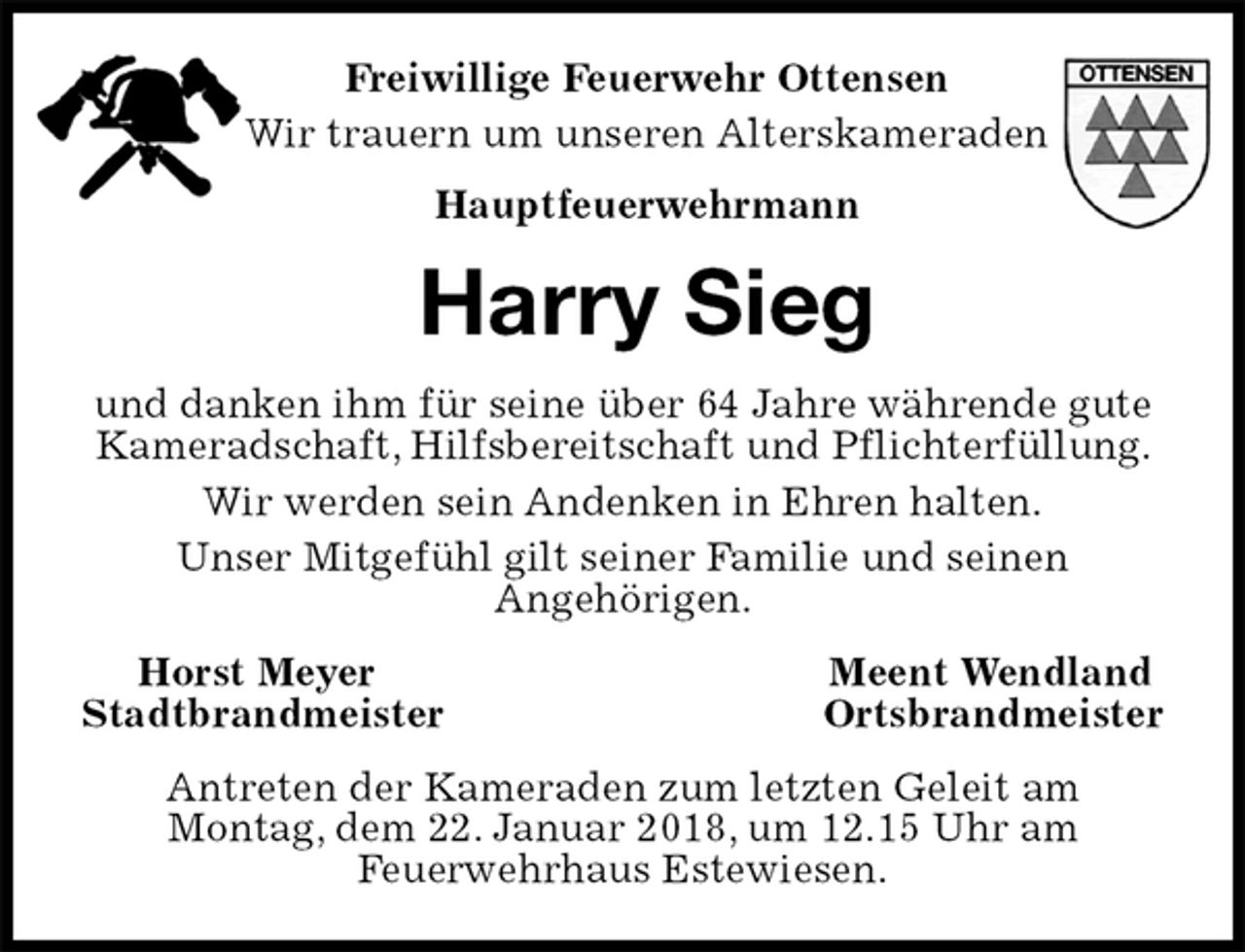 <p>Freiwillige Feuerwehr Ottensen<br />Wir trauern um unseren Alterskameraden<br />Hauptfeuerwehrmann<br />Harry Sieg<br />und danken ihm für seine über 64 Jahre währende gute Kameradschaft, Hilfsbereitschaft und Pflichterfüllung.<br />Wir werden sein Andenken in Ehren halten.<br />Unser Mitgefühl gilt seiner Familie und seinen<br />Angehörigen.<br />Horst Meyer Meent Wendland<br />Stadtbrandmeister Ortsbrandmeister<br />Antreten der Kameraden zum letzten Geleit am<br />Montag, dem 22. Januar 2018, um 12.15 Uhr am<br />Feuerwehrhaus Estewiesen.</p>
