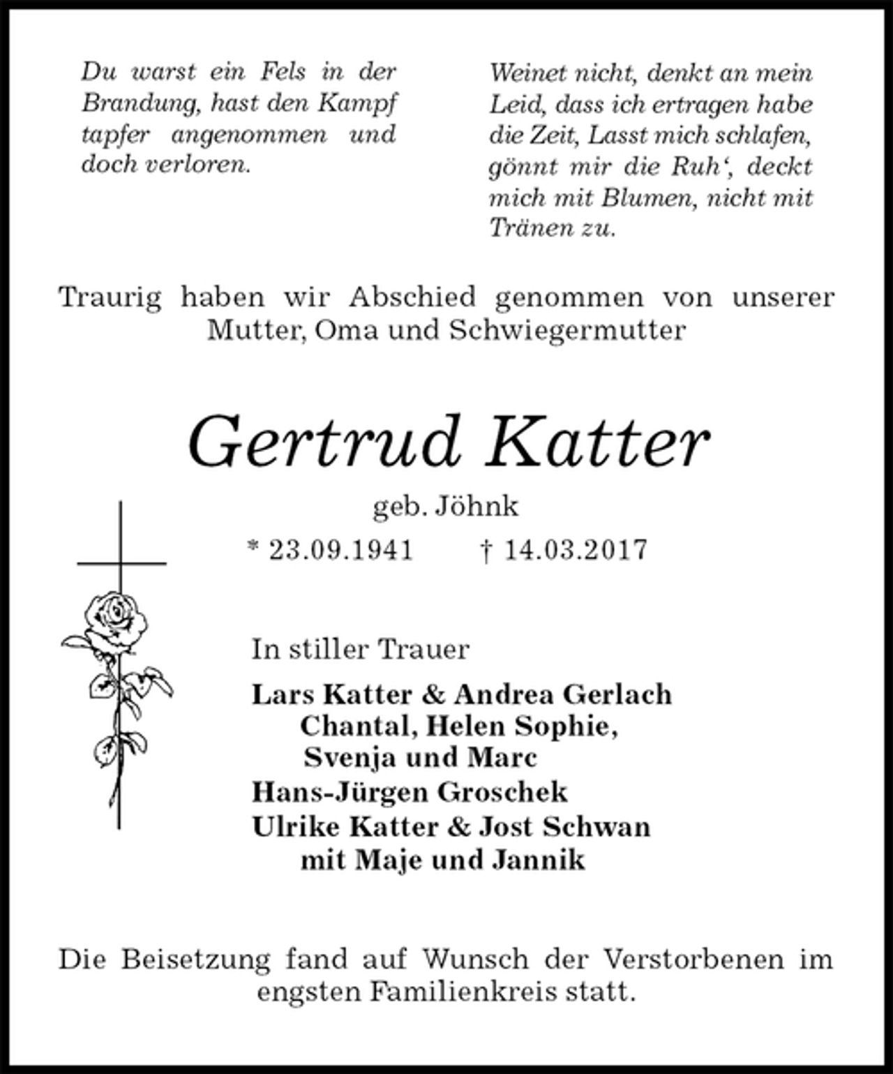 <p>Traurig haben wir Abschied genommen von unserer Mutter, Oma und Schwiegermutter<br />Gertrud Katter<br />geb. Jöhnk<br />* 23.09.1941 † 14.03.2017<br />In stiller Trauer<br />Lars Katter &amp; Andrea Gerlach<br />Chantal, Helen Sophie,<br />Svenja und Marc<br />Hans-Jürgen Groschek<br />Ulrike Katter &amp; Jost Schwan<br />mit Maje und Jannik<br />Die Beisetzung fand auf Wunsch der Verstorbenen im engsten Familienkreis statt.<br />Weinet nicht, denkt an mein Leid, dass ich ertragen habe die Zeit, Lasst mich schlafen, gönnt mir die Ruh‘, deckt mich mit Blumen, nicht mit Tränen zu.<br />Du warst ein Fels in der Brandung, hast den Kampf tapfer angenommen und doch verloren.</p>