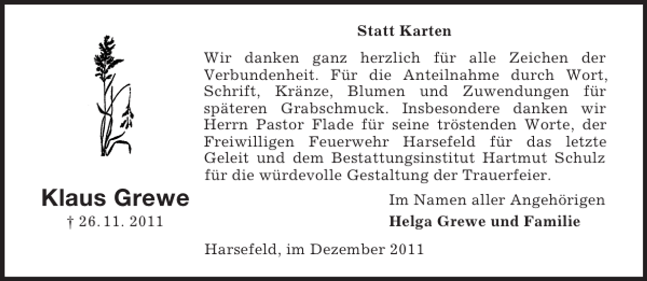 <p>Statt Karten<br />Wir danken ganz herzlich für alle Zeichen der<br />Verbundenheit. Für die Anteilnahme durch Wort,<br />Schrift, Kränze, Blumen und Zuwendungen für<br />späteren Grabschmuck. Insbesondere danken wir<br />Herrn Pastor Flade für seine tröstenden Worte, der<br />Freiwilligen Feuerwehr Harsefeld für das letzte<br />Geleit und dem Bestattungsinstitut Hartmut Schulz<br />für die würdevolle Gestaltung der Trauerfeier.</p><p>Klaus Grewe<br />† 26. 11. 2011</p><p>Im Namen aller Angehörigen<br />Helga Grewe und Familie<br />Harsefeld, im Dezember 2011</p>