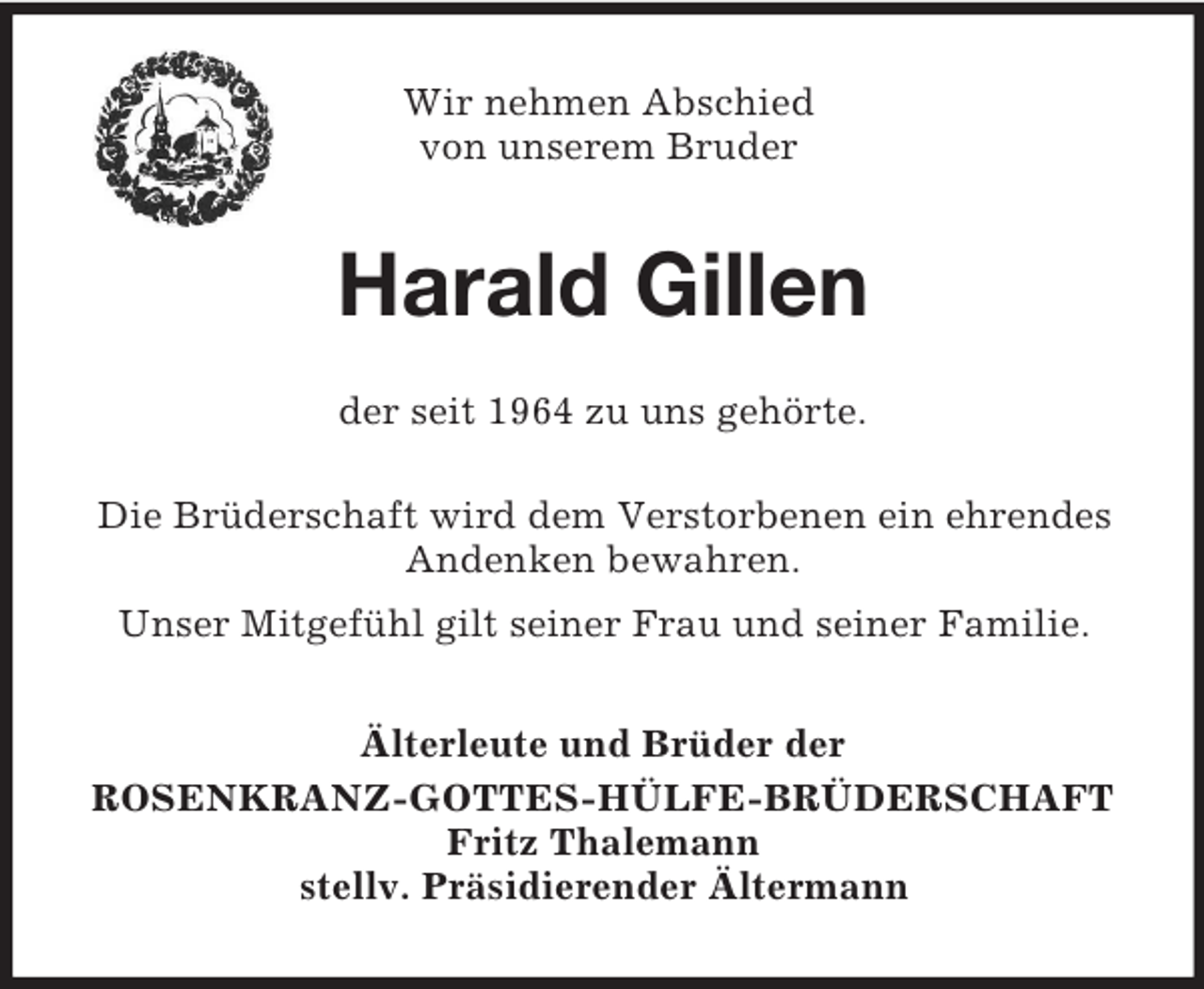 <p>Wir nehmen Abschied<br />von unserem Bruder<br />Harald Gillen<br />der seit 1964 zu uns gehörte.<br />Die Brüderschaft wird dem Verstorbenen ein ehrendes Andenken bewahren.<br />Unser Mitgefühl gilt seiner Frau und seiner Familie.<br />Älterleute und Brüder der<br />ROSENKRANZ-GOTTES-HÜLFE-BRÜDERSCHAFT<br />Fritz Thalemann<br />stellv. Präsidierender Ältermann</p>
