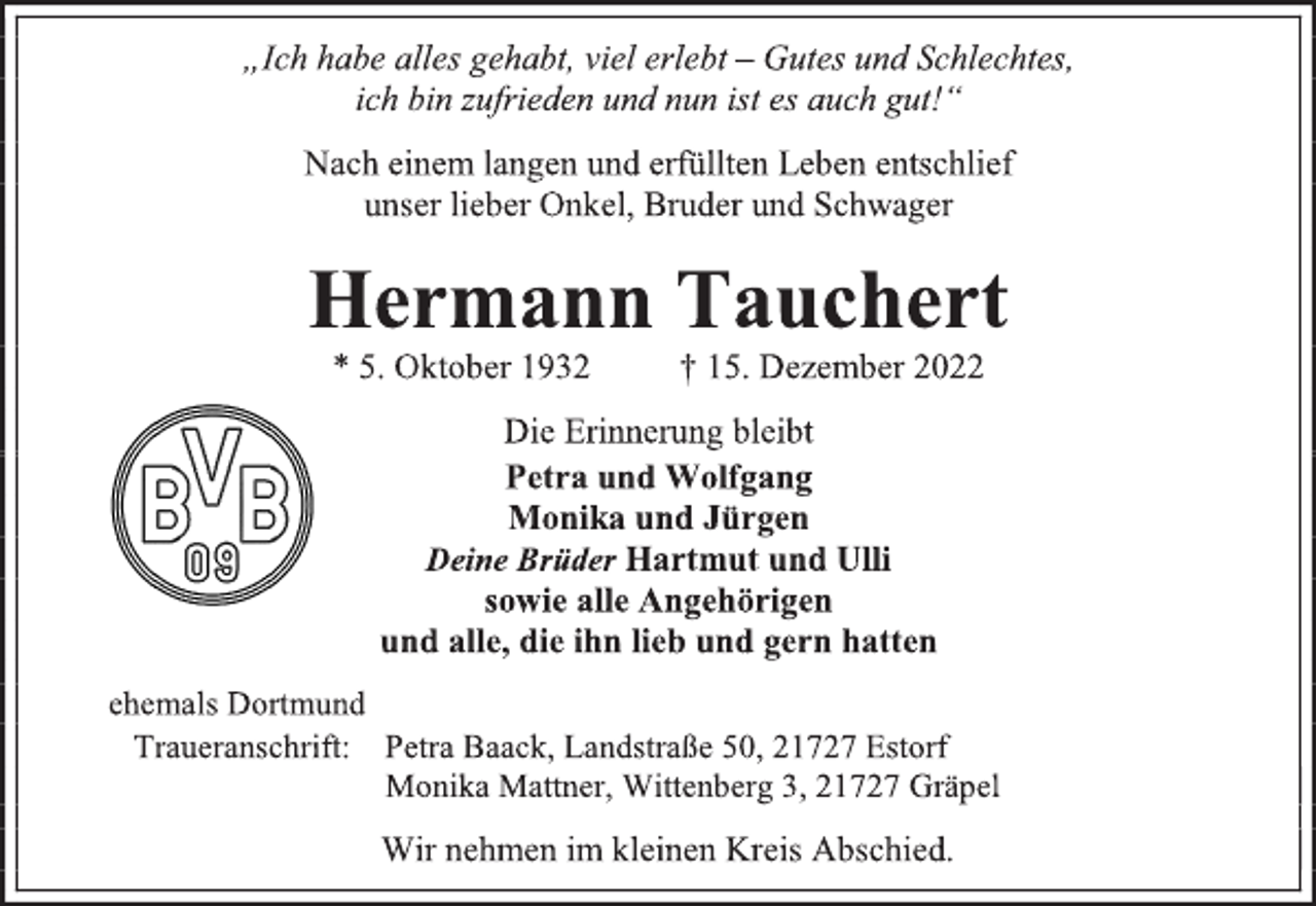 <p>„Ich habe alles gehabt, viel erlebt - Gutes und Schlechtes,<br />ich bin zufrieden und nun ist es auch gut!“<br />Nach einem langen und erfüllten Leben entschlief<br />unser lieber Onkel, Bruder und Schwager<br />Hermann Tauchert<br />* 5. Oktober 1932 † 15. Dezember 2022<br />Die Erinnerung bleibt<br />Petra und Wolfgang<br />Monika und Jürgen<br />Deine Brüder Hartmut und Ulli<br />sowie alle Angehörigen<br />und alle, die ihn lieb und gern hatten<br />ehemals Dortmund<br />Traueranschrift: Petra Baack, Landstraße 50, 21727 Estorf<br />Monika Mattner, Wittenberg 3, 21727 Gräpel<br />Wir nehmen im kleinen Kreis Abschied.</p>