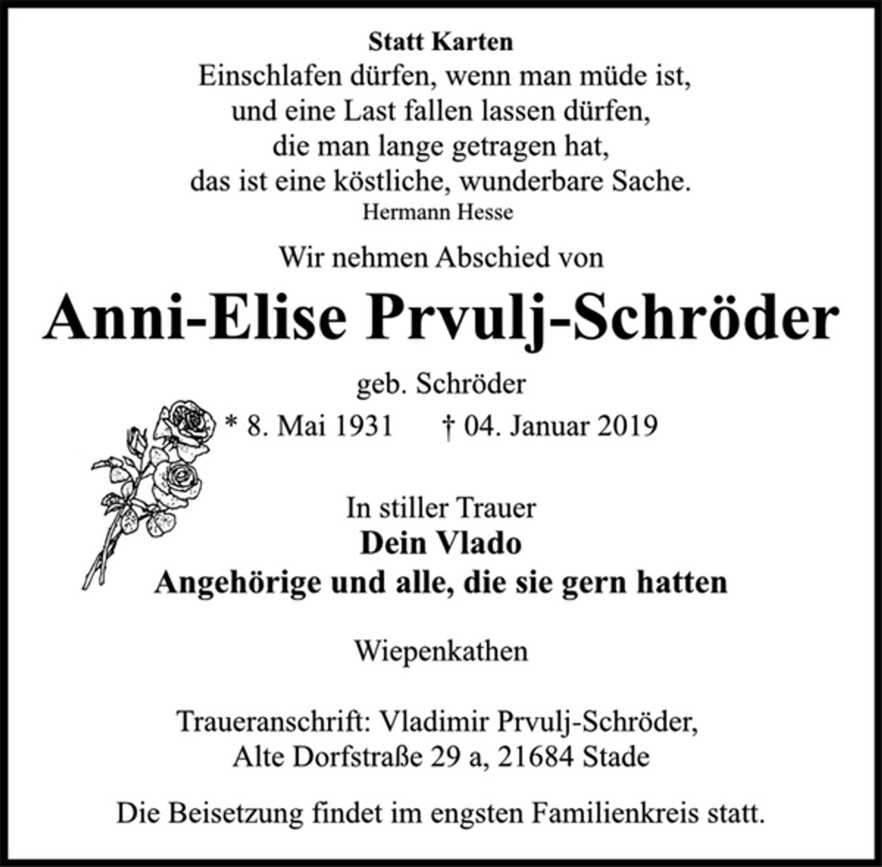 <p>Statt Karten<br />Einschlafen dürfen, wenn man müde ist,<br />und eine Last fallen lassen dürfen,<br />die man lange getragen hat,<br />das ist eine köstliche, wunderbare Sache.<br />Hermann Hesse<br />Wir nehmen Abschied von<br />Anni-Elise Prvulj-Schröder<br />geb. Schröder<br />* 8. Mai 1931 † 04. Januar 2019<br />In stiller Trauer<br />Dein Vlado<br />Angehörige und alle, die sie gern hatten<br />Wiepenkathen<br />Traueranschrift: Vladimir Prvulj-Schröder,<br />Alte Dorfstraße 29 a, 21684 Stade<br />Die Beisetzung findet im engsten Familienkreis statt.</p>