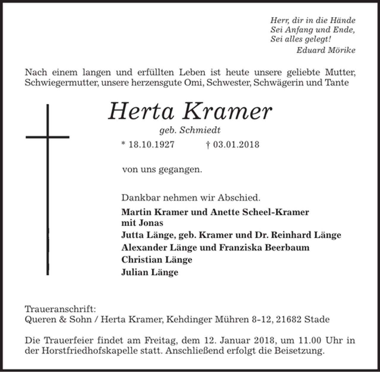 <p>Herr, dir in die Hände<br />Sei Anfang und Ende,<br />Sei alles gelegt!<br />Eduard Mörike<br />Nach einem langen und erfüllten Leben ist heute unsere geliebte Mutter, Schwiegermutter, unsere herzensgute Omi, Schwester, Schwägerin und Tante<br />Herta Kramer<br />geb. Schmiedt<br />* 18.10.1927 † 03.01.2018<br />von uns gegangen.<br />Dankbar nehmen wir Abschied.<br />Martin Kramer und Anette Scheel-Kramer<br />mit Jonas<br />Jutta Länge, geb. Kramer und Dr. Reinhard Länge<br />Alexander Länge und Franziska Beerbaum<br />Christian Länge<br />Julian Länge</p>
<p>Traueranschrift:<br />Queren &amp; Sohn / Herta Kramer, Kehdinger Mühren 8-12, 21682 Stade</p>
<p>Die Trauerfeier findet am Freitag, dem 12. Januar 2018, um 11.00 Uhr in der Horstfriedhofskapelle statt. Anschließend erfolgt die Beisetzung.</p>