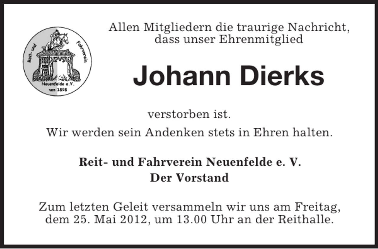 <p>Allen Mitgliedern die traurige Nachricht,<br />dass unser Ehrenmitglied</p><p>Johann Dierks<br />verstorben ist.<br />Wir werden sein Andenken stets in Ehren halten.<br />Reit- und Fahrverein Neuenfelde e. V.<br />Der Vorstand<br />Zum letzten Geleit versammeln wir uns am Freitag,<br />dem 25. Mai 2012, um 13.00 Uhr an der Reithalle.</p>