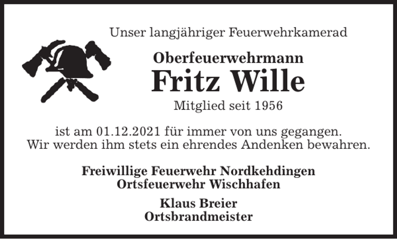<p>Unser langjähriger Feuerwehrkamerad<br />Oberfeuerwehrmann<br />Fritz Wille<br />Mitglied seit 1956</p>
<p>ist am 01.12.2021 für immer von uns gegangen.<br />Wir werden ihm stets ein ehrendes Andenken bewahren.</p>
<p>Freiwillige Feuerwehr Nordkehdingen<br />Ortsfeuerwehr Wischhafen<br />Klaus Breier<br />Ortsbrandmeister</p>