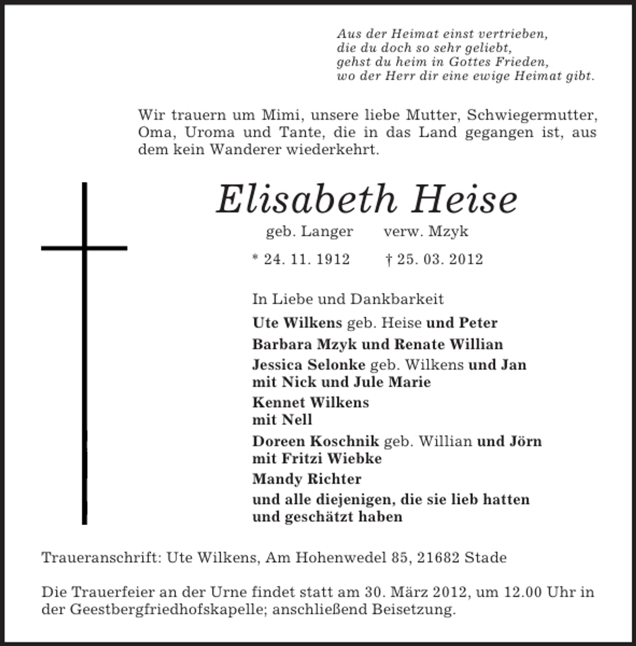 <p>Aus der Heimat einst vertrieben,<br />die du doch so sehr geliebt,<br />gehst du heim in Gottes Frieden,<br />wo der Herr dir eine ewige Heimat gibt.<br />Wir trauern um Mimi, unsere liebe Mutter, Schwiegermutter, Oma, Uroma und Tante, die in das Land gegangen ist, aus dem kein Wanderer wiederkehrt.<br />Elisabeth Heise<br />geb. Langer verw. Mzyk<br />* 24. 11. 1912 † 25. 03. 2012<br />In Liebe und Dankbarkeit<br />Ute Wilkens geb. Heise und Peter<br />Barbara Mzyk und Renate Willian<br />Jessica Selonke geb. Wilkens und Jan<br />mit Nick und Jule Marie<br />Kennet Wilkens<br />mit Nell<br />Doreen Koschnik geb. Willian und Jörn<br />mit Fritzi Wiebke<br />Mandy Richter<br />und alle diejenigen, die sie lieb hatten<br />und geschätzt haben<br />Traueranschrift: Ute Wilkens, Am Hohenwedel 85, 21682 Stade</p><p>Die Trauerfeier an der Urne findet statt am 30. März 2012, um 12.00 Uhr in der Geestbergfriedhofskapelle; anschließend Beisetzung.</p>