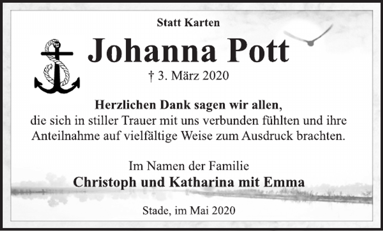 <p>Statt Karten<br />Johanna Pott<br />+ 3. März 2020<br />Herzlichen Dank sagen wir allen,<br />die sich in stiller Trauer mit uns verbunden fühlten und ihre<br />Anteilnahme auf vielfältige Weise zum Ausdruck brachten.<br />Im Namen der Familie<br />Christoph und Katharina mit Emma<br />Stade, im Mai 2020</p>