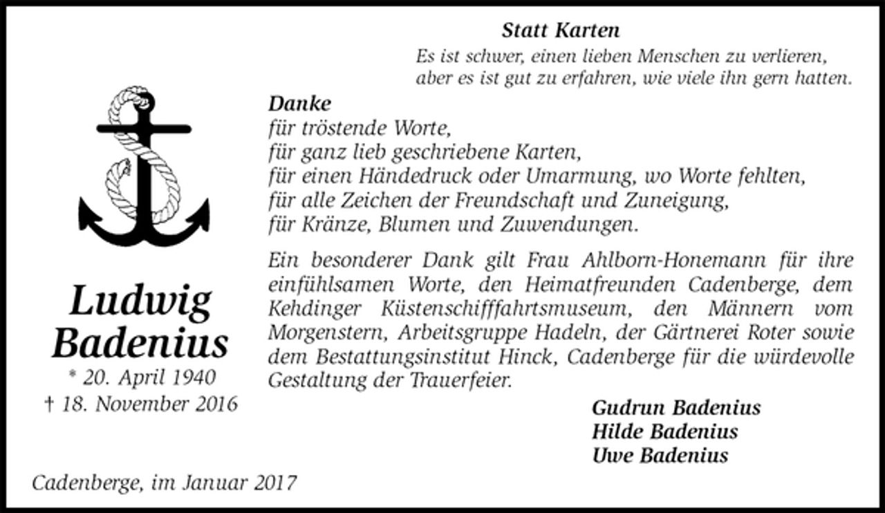 <p>Statt Karten<br />Es ist schwer, einen lieben Menschen zu verlieren,<br />aber es ist gut zu erfahren, wie viele ihn gern hatten.<br />Danke<br />für tröstende Worte,<br />für ganz lieb geschriebene Karten,<br />für einen Händedruck oder Umarmung, wo Worte fehlten,<br />für alle Zeichen der Freundschaft und Zuneigung,<br />für Kränze, Blumen und Zuwendungen.<br />Ein besonderer Dank gilt Frau Ahlborn-Honemann für ihre einfühlsamen Worte, den Heimatfreunden Cadenberge, dem Kehdinger Küstenschifffahrtsmuseum, den Männern vom<br />Morgenstern, Arbeitsgruppe Hadeln, der Gärtnerei Roter sowie dem Bestattungsinstitut Hinck, Cadenberge für die würdevolle Gestaltung der Trauerfeier.<br />Gudrun Badenius<br />Hilde Badenius<br />Uwe Badenius<br />Cadenberge, im Januar 2017<br />Ludwig<br />Badenius<br />* 20. April 1940<br />† 18. November 2016</p>