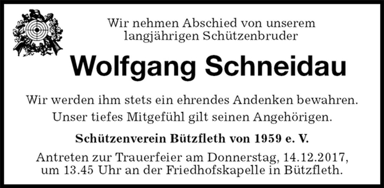 <p>Schützenverein Bützfleth von 1959 e. V.<br />Antreten zur Trauerfeier am Donnerstag, 14.12.2017, um 13.45 Uhr an der Friedhofskapelle in Bützfleth.<br />Wolfgang Schneidau<br />Wir werden ihm stets ein ehrendes Andenken bewahren.<br />Unser tiefes Mitgefühl gilt seinen Angehörigen.<br />Wir nehmen Abschied von unserem<br />langjährigen Schützenbruder</p>