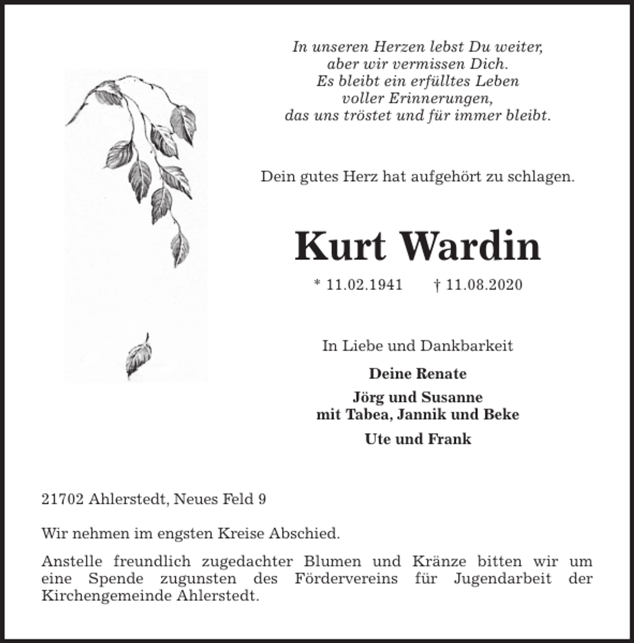 <p>In unseren Herzen lebst Du weiter,<br />aber wir vermissen Dich.<br />Es bleibt ein erfülltes Leben<br />voller Erinnerungen,<br />das uns tröstet und für immer bleibt.<br />Dein gutes Herz hat aufgehört zu schlagen.<br />Kurt Wardin<br />* 11.02.1941 † 11.08.2020<br />In Liebe und Dankbarkeit<br />Deine Renate<br />Jörg und Susanne<br />mit Tabea, Jannik und Beke<br />Ute und Frank<br />21702 Ahlerstedt, Neues Feld 9<br />Wir nehmen im engsten Kreise Abschied.<br />Anstelle freundlich zugedachter Blumen und Kränze bitten wir um<br />eine Spende zugunsten des Fördervereins für Jugendarbeit der<br />Kirchengemeinde Ahlerstedt.</p>