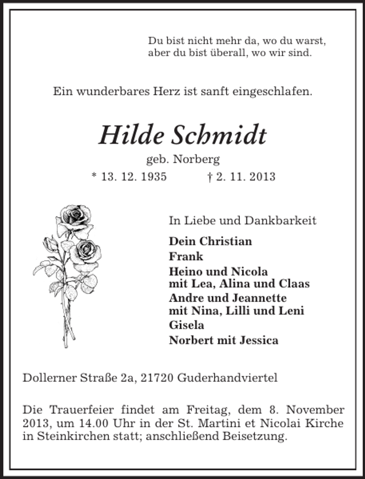 <p>Du bist nicht mehr da, wo du warst,<br />aber du bist überall, wo wir sind.</p><p>Ein wunderbares Herz ist sanft eingeschlafen.</p><p>Hilde Schmidt<br />geb. Norberg<br />* 13. 12. 1935</p><p>† 2. 11. 2013</p><p>In Liebe und Dankbarkeit<br />Dein Christian<br />Frank<br />Heino und Nicola<br />mit Lea, Alina und Claas<br />Andre und Jeannette<br />mit Nina, Lilli und Leni<br />Gisela<br />Norbert mit Jessica<br />Dollerner Straße 2a, 21720 Guderhandviertel<br />Die Trauerfeier findet am Freitag, dem 8. November<br />2013, um 14.00 Uhr in der St. Martini et Nicolai Kirche<br />in Steinkirchen statt; anschließend Beisetzung.</p>