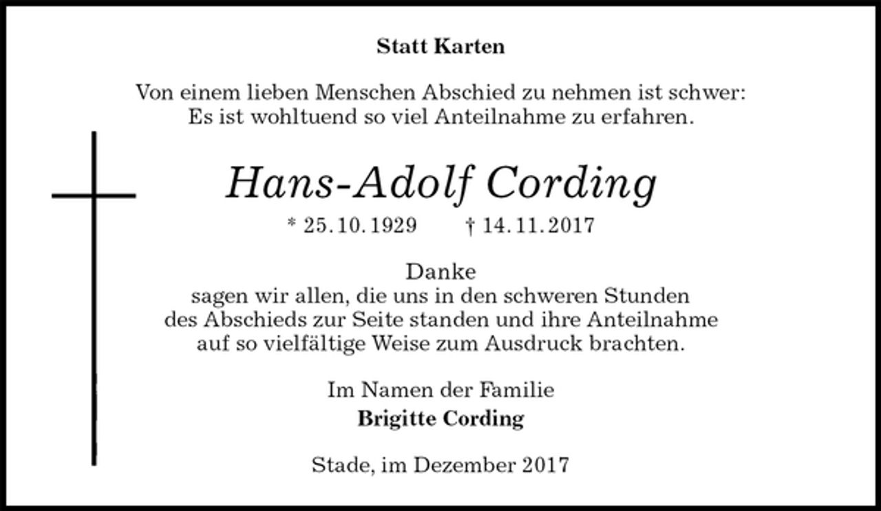 <p>Statt Karten<br />Von einem lieben Menschen Abschied zu nehmen ist schwer:<br />Es ist wohltuend so viel Anteilnahme zu erfahren.<br />Hans-Adolf Cording<br />* 25. 10. 1929 † 14. 11. 2017<br />Danke<br />sagen wir allen, die uns in den schweren Stunden<br />des Abschieds zur Seite standen und ihre Anteilnahme<br />auf so vielfältige Weise zum Ausdruck brachten.<br />Im Namen der Familie<br />Brigitte Cording<br />Stade, im Dezember 2017</p>