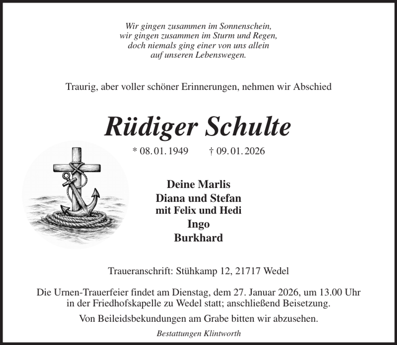 <p>Wir gingen zusammen im Sonnenschein,<br />wir gingen zusammen im Sturm und Regen,<br />doch niemals ging einer von uns allein<br />auf unseren Lebenswegen.<br />Traurig, aber voller schöner Erinnerungen, nehmen wir Abschied<br />Rüdiger Schulte<br />* 08. 01. 1949 † 09. 01. 2026<br />Deine Marlis<br />Diana und Stefan<br />mit Felix und Hedi<br />Ingo<br />Burkhard<br />Traueranschrift: Stühkamp 12, 21717 Wedel</p><p>Die Urnen-Trauerfeier findet am Dienstag, dem 27. Januar 2026, um 13.00 Uhr<br />in der Friedhofskapelle zu Wedel statt; anschließend Beisetzung.<br />Von Beileidsbekundungen am Grabe bitten wir abzusehen.<br />Bestattungen Klintworth</p>