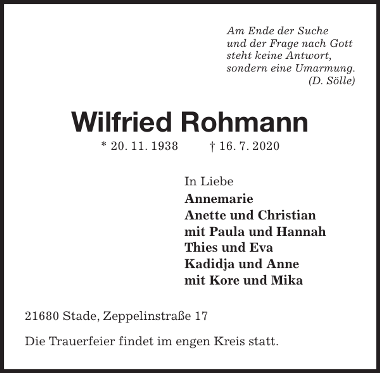 <p>Am Ende der Suche<br />und der Frage nach Gott<br />steht keine Antwort,<br />sondern eine Umarmung.<br />(D. Sölle)<br />Wilfried Rohmann<br />* 20. 11. 1938 † 16. 7. 2020<br />In Liebe<br />Annemarie<br />Anette und Christian<br />mit Paula und Hannah<br />Thies und Eva<br />Kadidja und Anne<br />mit Kore und Mika<br />21680 Stade, Zeppelinstraße 17</p>
<p>Die Trauerfeier findet im engen Kreis statt.</p>