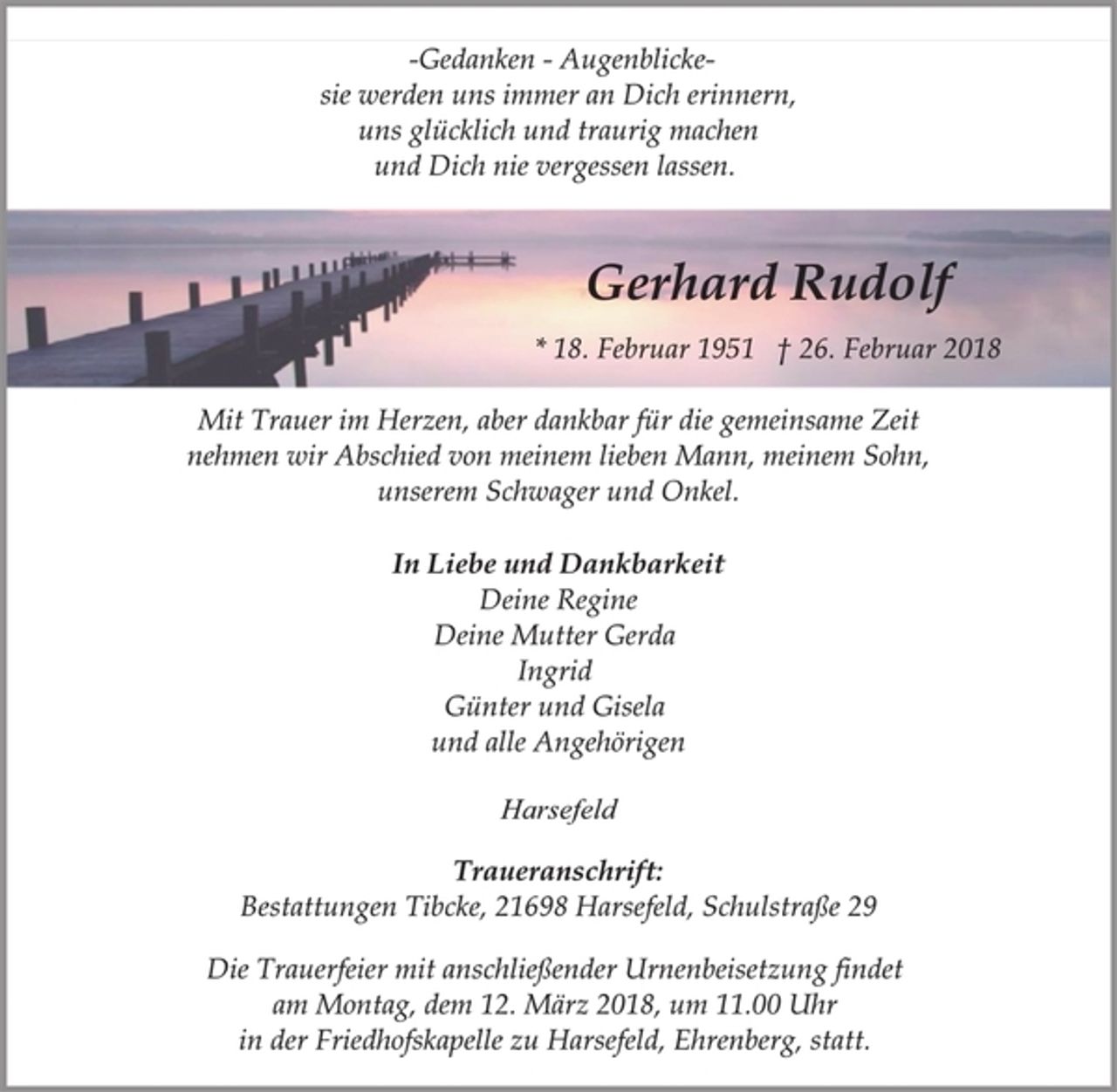 <p>-Gedanken - Augenblicke-<br />sie werden uns immer an Dich erinnern,<br />uns glücklich und traurig machen<br />und Dich nie vergessen lassen.<br />Gerhard Rudolf<br />* 18. Februar 1951 † 26. Februar 2018<br />Mit Trauer im Herzen, aber dankbar für die gemeinsame Zeit<br />nehmen wir Abschied von meinem lieben Mann, meinem Sohn,<br />unserem Schwager und Onkel.<br />In Liebe und Dankbarkeit<br />Deine Regine<br />Deine Mutter Gerda<br />Ingrid<br />Günter und Gisela<br />und alle Angehörigen<br />Harsefeld<br />Traueranschrift:<br />Bestattungen Tibcke, 21698 Harsefeld, Schulstraße 29<br />Die Trauerfeier mit anschließender Urnenbeisetzung findet<br />am Montag, dem 12. März 2018, um 11.00 Uhr<br />in der Friedhofskapelle zu Harsefeld, Ehrenberg, statt.</p>