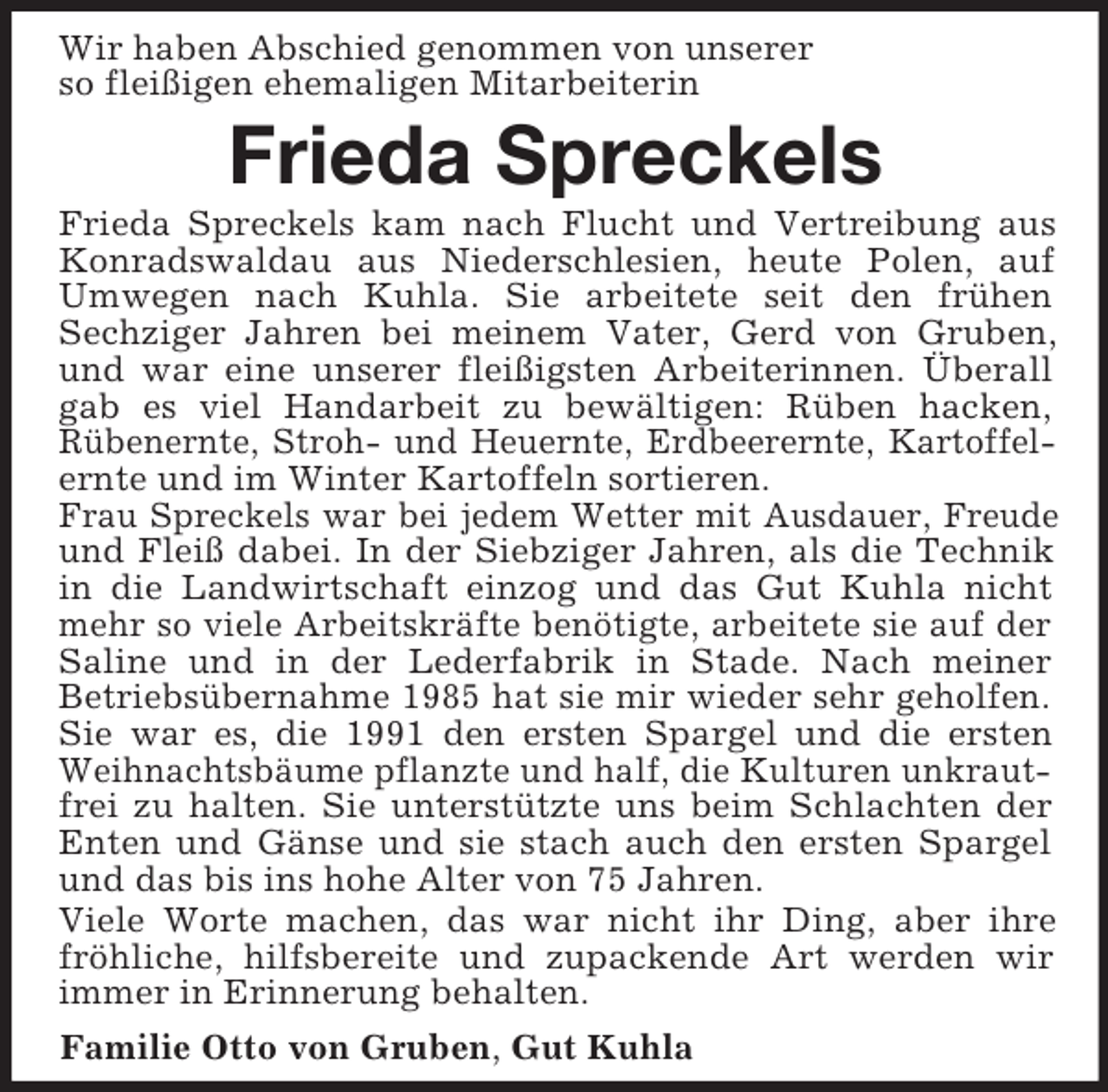 <p>Wir haben Abschied genommen von unserer<br />so fleißigen ehemaligen Mitarbeiterin</p><p>Frieda Spreckels<br />Frieda Spreckels kam nach Flucht und Vertreibung aus<br />Konradswaldau aus Niederschlesien, heute Polen, auf<br />Umwegen nach Kuhla. Sie arbeitete seit den frühen<br />Sechziger Jahren bei meinem Vater, Gerd von Gruben,<br />und war eine unserer fleißigsten Arbeiterinnen. Überall<br />gab es viel Handarbeit zu bewältigen: Rüben hacken,<br />Rübenernte, Stroh- und Heuernte, Erdbeerernte, Kartoffelernte und im Winter Kartoffeln sortieren.<br />Frau Spreckels war bei jedem Wetter mit Ausdauer, Freude<br />und Fleiß dabei. In der Siebziger Jahren, als die Technik<br />in die Landwirtschaft einzog und das Gut Kuhla nicht<br />mehr so viele Arbeitskräfte benötigte, arbeitete sie auf der<br />Saline und in der Lederfabrik in Stade. Nach meiner<br />Betriebsübernahme 1985 hat sie mir wieder sehr geholfen.<br />Sie war es, die 1991 den ersten Spargel und die ersten<br />Weihnachtsbäume pflanzte und half, die Kulturen unkrautfrei zu halten. Sie unterstützte uns beim Schlachten der<br />Enten und Gänse und sie stach auch den ersten Spargel<br />und das bis ins hohe Alter von 75 Jahren.<br />Viele Worte machen, das war nicht ihr Ding, aber ihre<br />fröhliche, hilfsbereite und zupackende Art werden wir<br />immer in Erinnerung behalten.<br />Familie Otto von Gruben, Gut Kuhla</p>