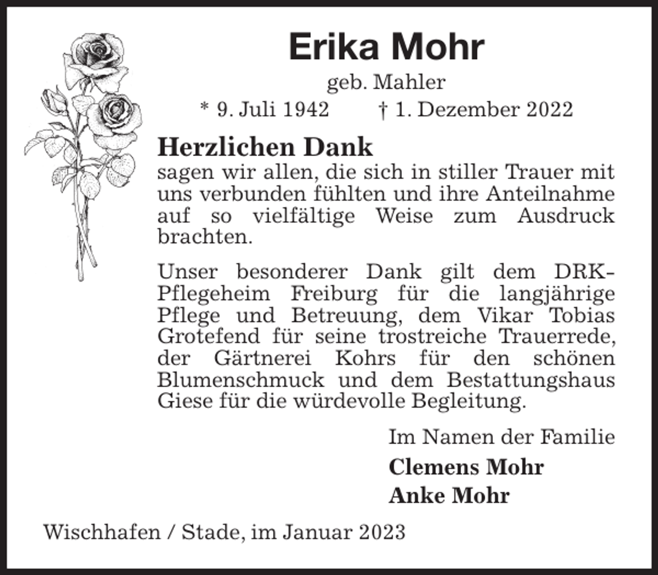 <p>Erika Mohr<br />geb. Mahler<br />* 9. Juli 1942 † 1. Dezember 2022<br />Herzlichen Dank<br />sagen wir allen, die sich in stiller Trauer mit uns verbunden fühlten und ihre Anteilnahme<br />auf so vielfältige Weise zum Ausdruck brachten.<br />Unser besonderer Dank gilt dem DRK-<br />Pflegeheim Freiburg für die langjährige<br />Pflege und Betreuung, dem Vikar Tobias Grotefend für seine trostreiche Trauerrede, der Gärtnerei Kohrs für den schönen<br />Blumenschmuck und dem Bestattungshaus Giese für die würdevolle Begleitung.<br />Im Namen der Familie<br />Clemens Mohr<br />Anke Mohr<br />Wischhafen / Stade, im Januar 2023</p>