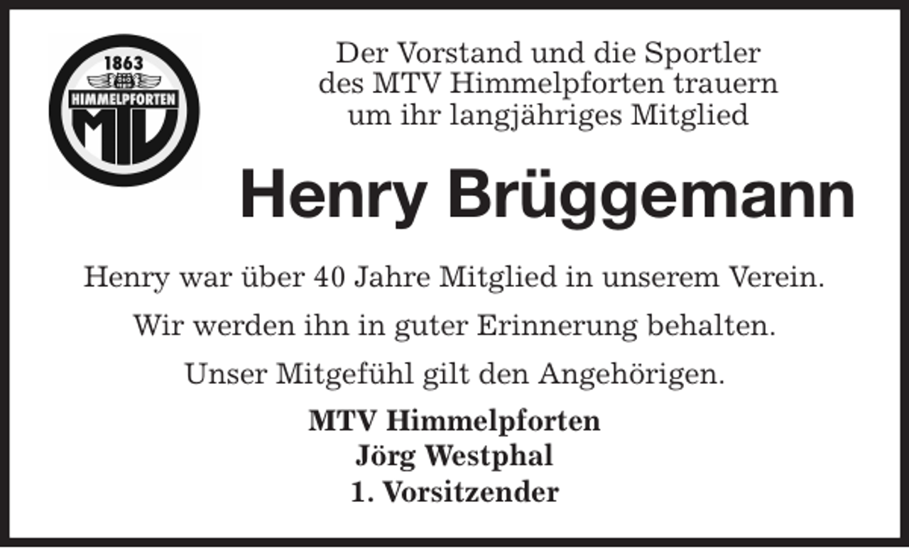 <p>Der Vorstand und die Sportler<br />des MTV Himmelpforten trauern<br />um ihr langjähriges Mitglied<br />Henry war über 40 Jahre Mitglied in unserem Verein.<br />Wir werden ihn in guter Erinnerung behalten.<br />Unser Mitgefühl gilt den Angehörigen.<br />MTV Himmelpforten<br />Jörg Westphal<br />1. Vorsitzender<br />Henry Brüggemann</p>