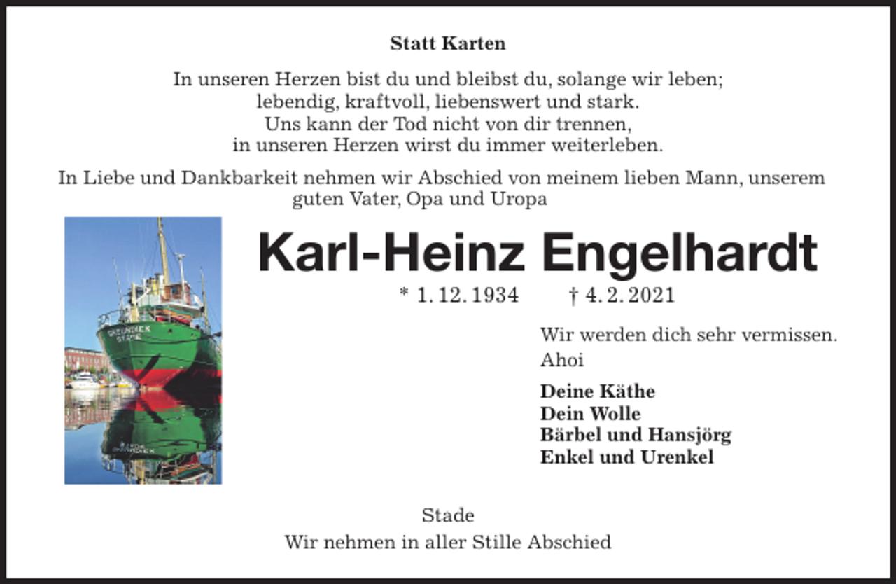 <p>Statt Karten<br />In unseren Herzen bist du und bleibst du, solange wir leben;<br />lebendig, kraftvoll, liebenswert und stark.<br />Uns kann der Tod nicht von dir trennen,<br />in unseren Herzen wirst du immer weiterleben.<br />In Liebe und Dankbarkeit nehmen wir Abschied von meinem lieben Mann, unserem guten Vater, Opa und Uropa<br />Karl-Heinz Engelhardt<br />* 1. 12. 1934 † 4. 2. 2021<br />Wir werden dich sehr vermissen.<br />Ahoi<br />Deine Käthe<br />Dein Wolle<br />Bärbel und Hansjörg<br />Enkel und Urenkel</p>
<p>Stade<br />Wir nehmen in aller Stille Abschied</p>