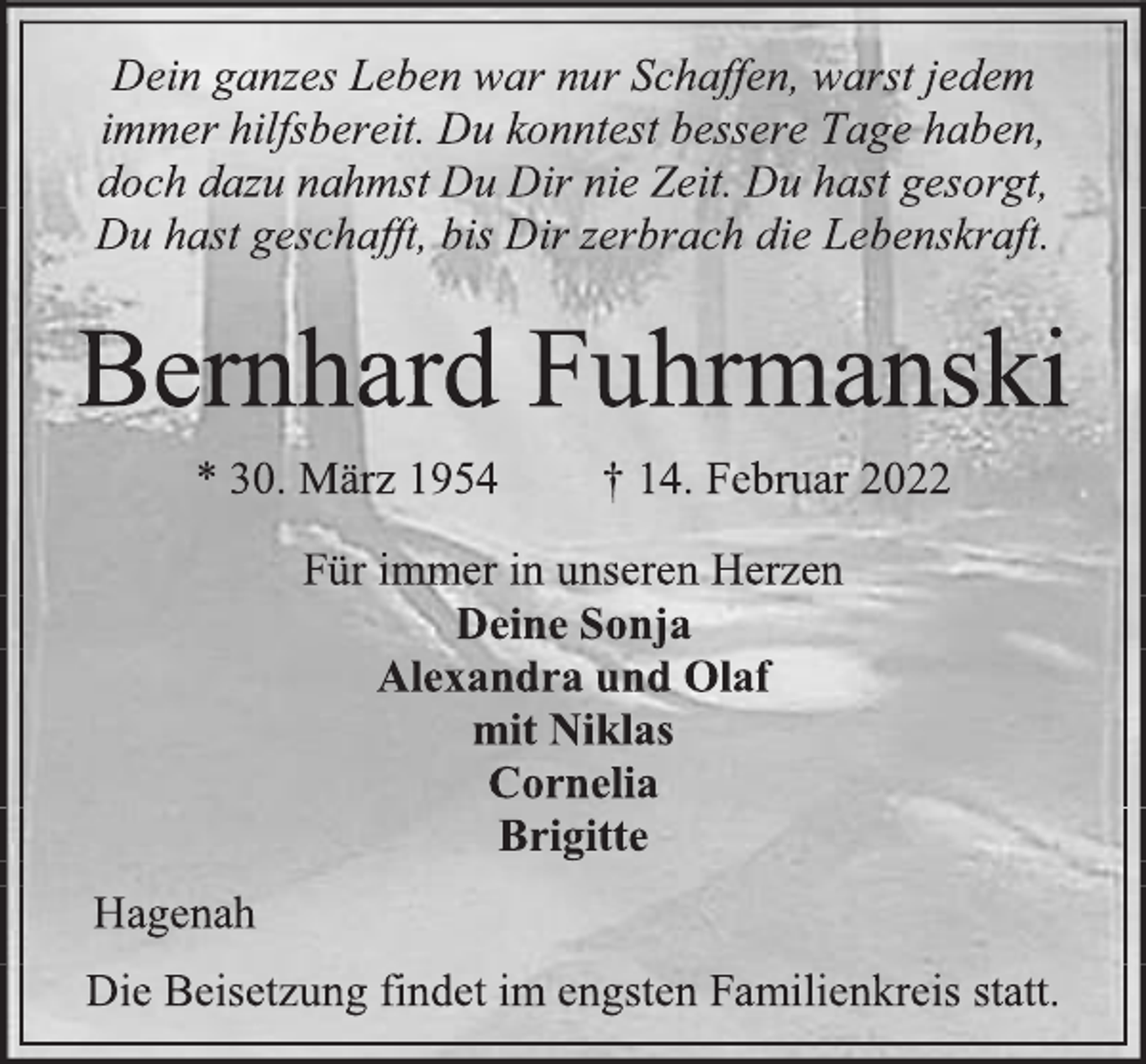 <p>Dein ganzes Leben war nur Schaffen, warst jedem<br />immer hilfsbereit. Du konntest bessere Tage haben,<br />doch dazu nahmst Du Dir nie Zeit. Du hast gesorgt,<br />Du hast geschafft, bis Dir zerbrach die Lebenskraft.<br />Bernhard Fuhrmanski<br />* 30. März 1954 † 14. Februar 2022<br />Für immer in unseren Herzen<br />Deine Sonja<br />Alexandra und Olaf<br />mit Niklas<br />Cornelia<br />Brigitte<br />Hagenah<br />Die Beisetzung findet im engsten Familienkreis statt.</p>