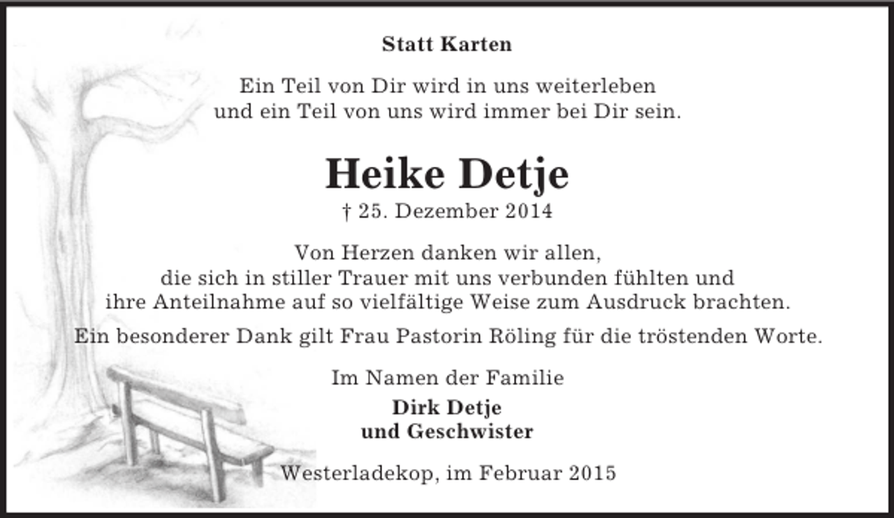 <p>Statt Karten<br />Ein Teil von Dir wird in uns weiterleben<br />und ein Teil von uns wird immer bei Dir sein.<br />Heike Detje<br />† 25. Dezember 2014<br />Von Herzen danken wir allen,<br />die sich in stiller Trauer mit uns verbunden fühlten und<br />ihre Anteilnahme auf so vielfältige Weise zum Ausdruck brachten.<br />Ein besonderer Dank gilt Frau Pastorin Röling für die tröstenden Worte.<br />Im Namen der Familie<br />Dirk Detje<br />und Geschwister<br />Westerladekop, im Februar 2015</p>