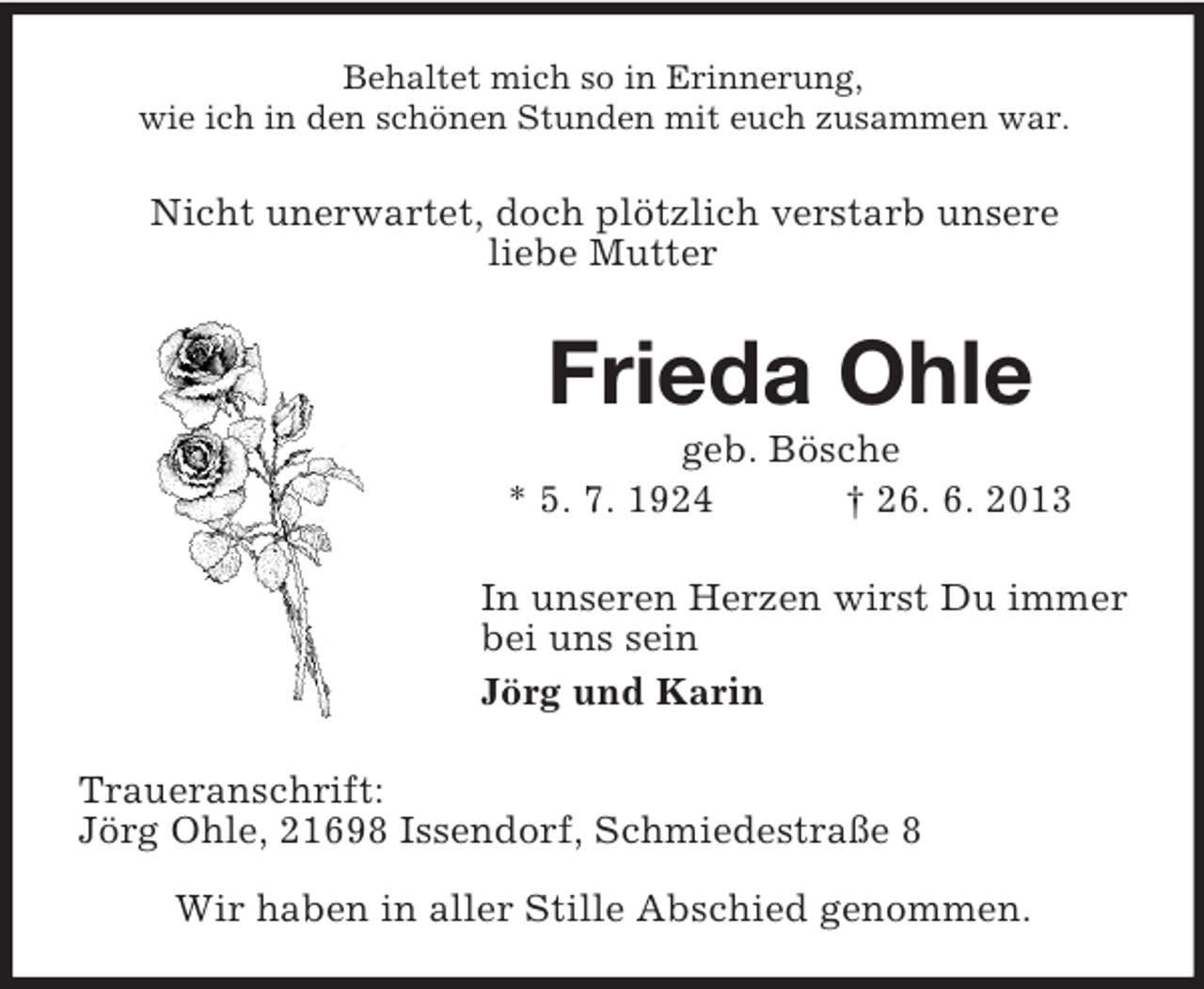 <p>Behaltet mich so in Erinnerung,<br />wie ich in den schönen Stunden mit euch zusammen war.</p><p>Nicht unerwartet, doch plötzlich verstarb unsere<br />liebe Mutter</p><p>Frieda Ohle<br />geb. Bösche<br />* 5. 7. 1924<br />† 26. 6. 2013<br />In unseren Herzen wirst Du immer<br />bei uns sein<br />Jörg und Karin<br />Traueranschrift:<br />Jörg Ohle, 21698 Issendorf, Schmiedestraße 8<br />Wir haben in aller Stille Abschied genommen.</p>