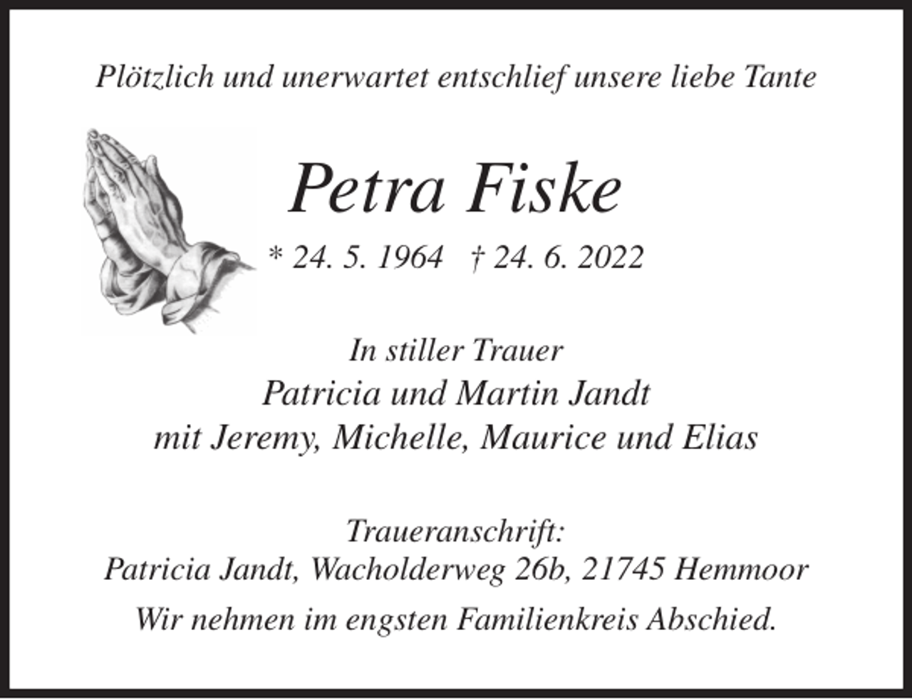<p>Plötzlich und unerwartet entschlief unsere liebe Tante<br />Petra Fiske<br />* 24. 5. 1964 † 24. 6. 2022<br />In stiller Trauer<br />Patricia und Martin Jandt<br />mit Jeremy, Michelle, Maurice und Elias<br />Traueranschrift:<br />Patricia Jandt, Wacholderweg 26b, 21745 Hemmoor<br />Wir nehmen im engsten Familienkreis Abschied.</p>