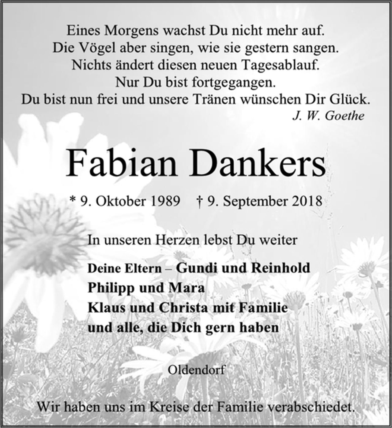 <p>Eines Morgens wachst Du nicht mehr auf.<br />Die Vögel aber singen, wie sie gestern sangen.<br />Nichts ändert diesen neuen Tagesablauf.<br />Nur Du bist fortgegangen.<br />Du bist nun frei und unsere Tränen wünschen Dir Glück.<br />J. W. Goethe<br />Fabian Dankers<br />* 9. Oktober 1989 † 9. September 2018<br />In unseren Herzen lebst Du weiter<br />Deine Eltern – Gundi und Reinhold<br />Philipp und Mara<br />Klaus und Christa mit Familie<br />und alle, die Dich gern haben<br />Oldendorf<br />Wir haben uns im Kreise der Familie verabschiedet.</p>