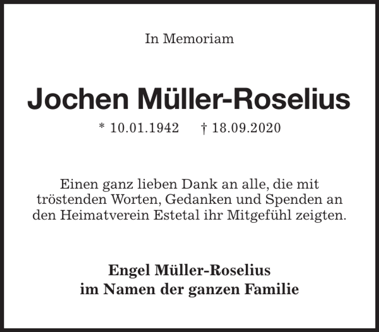 <p>In Memoriam<br />Jochen Müller-Roselius<br />* 10.01.1942 † 18.09.2020<br />Einen ganz lieben Dank an alle, die mit<br />tröstenden Worten, Gedanken und Spenden an den Heimatverein Estetal ihr Mitgefühl zeigten.<br />Engel Müller-Roselius<br />im Namen der ganzen Familie</p>