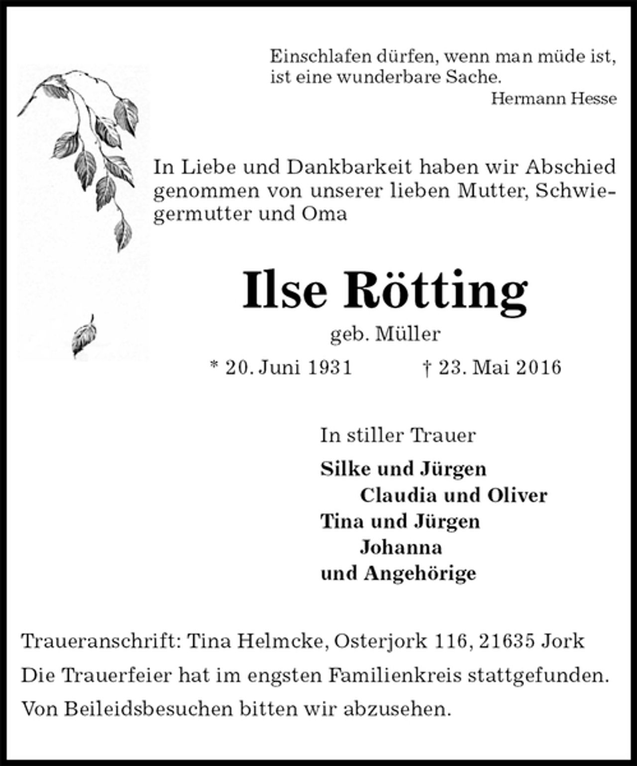 <p>Einschlafen dürfen, wenn man müde ist,<br />ist eine wunderbare Sache.<br />Hermann Hesse<br />In Liebe und Dankbarkeit haben wir Abschied genommen von unserer lieben Mutter, Schwiegermutter und Oma<br />Ilse Rötting<br />geb. Müller<br />* 20. Juni 1931 † 23. Mai 2016<br />In stiller Trauer<br />Silke und Jürgen<br />Claudia und Oliver<br />Tina und Jürgen<br />Johanna<br />und Angehörige<br />Traueranschrift: Tina Helmcke, Osterjork 116, 21635 Jork<br />Die Trauerfeier hat im engsten Familienkreis stattgefunden.<br />Von Beileidsbesuchen bitten wir abzusehen.</p>