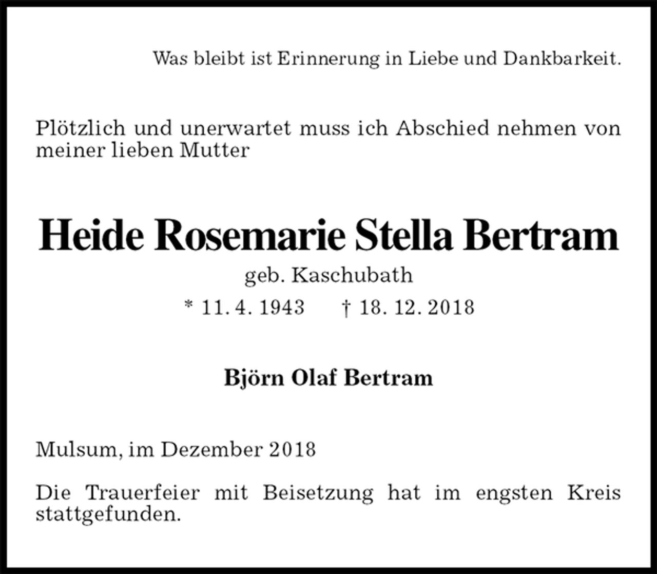 <p>Was bleibt ist Erinnerung in Liebe und Dankbarkeit.<br />Plötzlich und unerwartet muss ich Abschied nehmen von meiner lieben Mutter<br />Heide Rosemarie Stella Bertram<br />geb. Kaschubath<br />* 11. 4. 1943 † 18. 12. 2018<br />Björn Olaf Bertram<br />Mulsum, im Dezember 2018</p><p>Die Trauerfeier mit Beisetzung hat im engsten Kreis stattgefunden.</p>