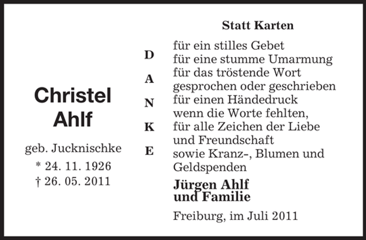 <p>D</p><p>A</p><p>N</p><p>K</p><p>E<br />Christel<br />Ahlf</p><p>geb. Jucknischke<br />* 24. 11. 1926<br />† 26. 05. 2011<br />Statt Karten<br />für ein stilles Gebet<br />für eine stumme Umarmung<br />für das tröstende Wort<br />gesprochen oder geschrieben<br />für einen Händedruck<br />wenn die Worte fehlten,<br />für alle Zeichen der Liebe<br />und Freundschaft<br />sowie Kranz-, Blumen und<br />Geldspenden<br />Jürgen Ahlf<br />und Familie<br />Freiburg, im Juli 2011</p>