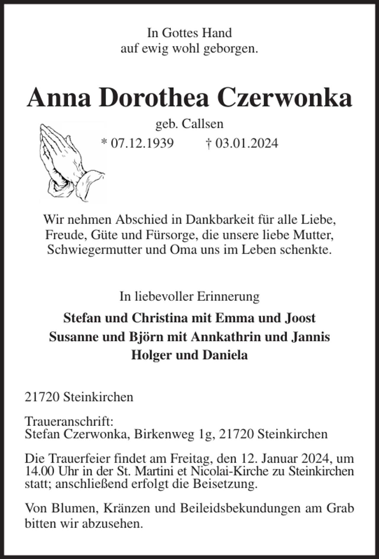 <p>In Gottes Hand<br />auf ewig wohl geborgen.<br />Anna Dorothea Czerwonka<br />geb. Callsen<br />* 07.12.1939 † 03.01.2024</p><p>Wir nehmen Abschied in Dankbarkeit für alle Liebe,<br />Freude, Güte und Fürsorge, die unsere liebe Mutter,<br />Schwiegermutter und Oma uns im Leben schenkte.<br />In liebevoller Erinnerung<br />Stefan und Christina mit Emma und Joost<br />Susanne und Björn mit Annkathrin und Jannis<br />Holger und Daniela<br />21720 Steinkirchen</p><p>Traueranschrift:<br />Stefan Czerwonka, Birkenweg 1g, 21720 Steinkirchen</p><p>Die Trauerfeier findet am Freitag, den 12. Januar 2024, um 14.00 Uhr in der St. Martini et Nicolai-Kirche zu Steinkirchen<br />statt; anschließend erfolgt die Beisetzung.</p><p>Von Blumen, Kränzen und Beileidsbekundungen am Grab bitten wir abzusehen.</p>