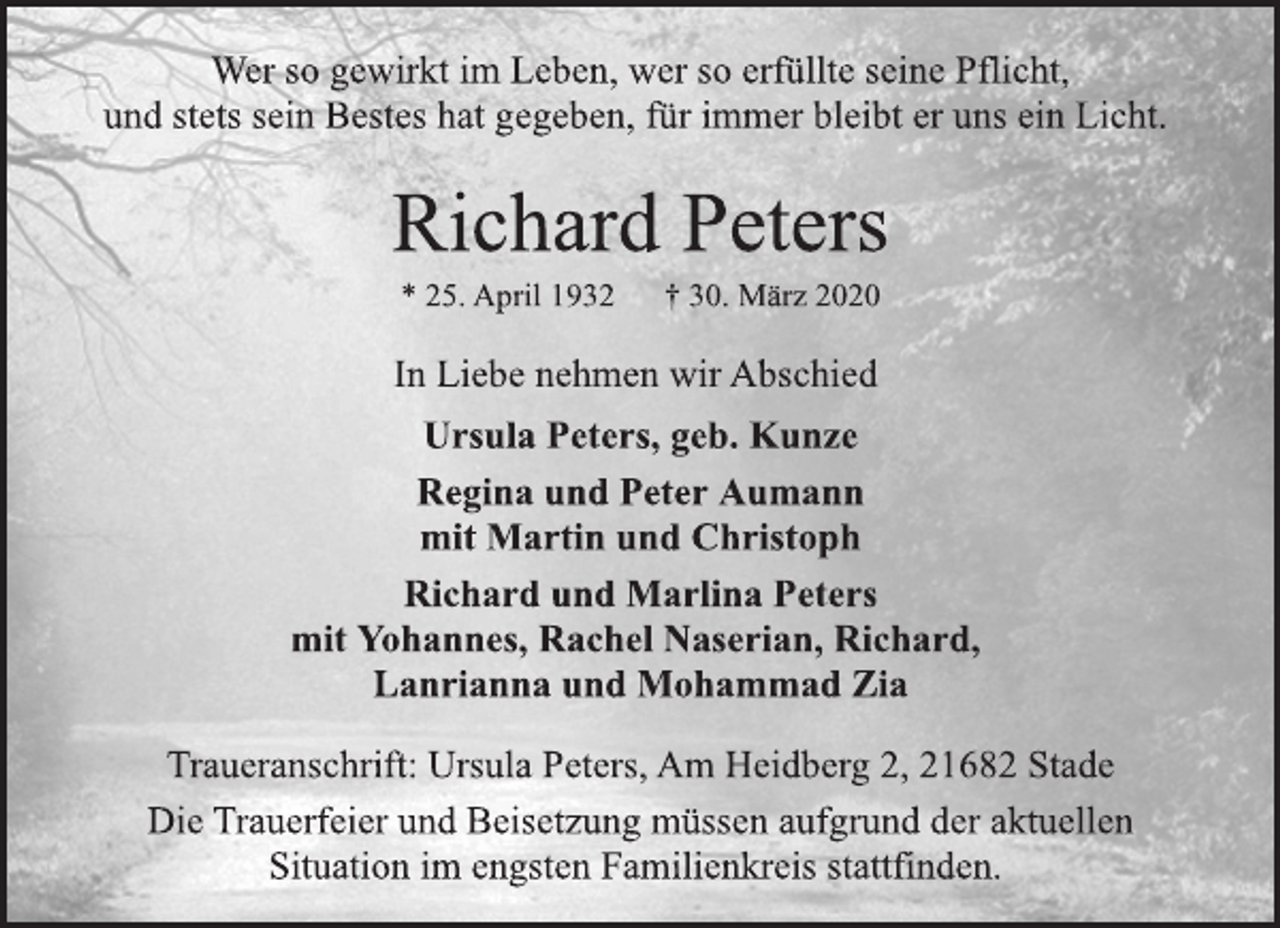 <p>Wer so gewirkt im Leben, wer so erfüllte seine Pflicht, und stets sein Bestes hat gegeben, für immer bleibt er uns ein Licht.<br />Richard Peters<br />* 25. April 1932 † 30. März 2020<br />In Liebe nehmen wir Abschied<br />Ursula Peters, geb. Kunze Regina und Peter Aumann mit Martin und Christoph Richard und Marlina Peters mit Yohannes, Rachel Naserian, Richard, Lanrianna und Mohammad Zia<br />Traueranschrift: Ursula Peters, Am Heidberg 2, 21682 Stade<br />Die Trauerfeier und Beisetzung müssen aufgrund der aktuellen Situation im engsten Familienkreis stattfinden.</p>