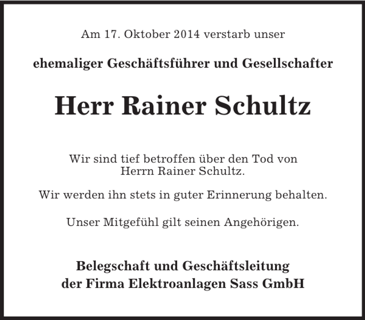 <p>Am 17. Oktober 2014 verstarb unser<br />ehemaliger Geschäftsführer und Gesellschafter<br />Herr Rainer Schultz<br />Wir sind tief betroffen über den Tod von<br />Herrn Rainer Schultz.<br />Wir werden ihn stets in guter Erinnerung behalten.<br />Unser Mitgefühl gilt seinen Angehörigen.<br />Belegschaft und Geschäftsleitung<br />der Firma Elektroanlagen Sass GmbH</p>