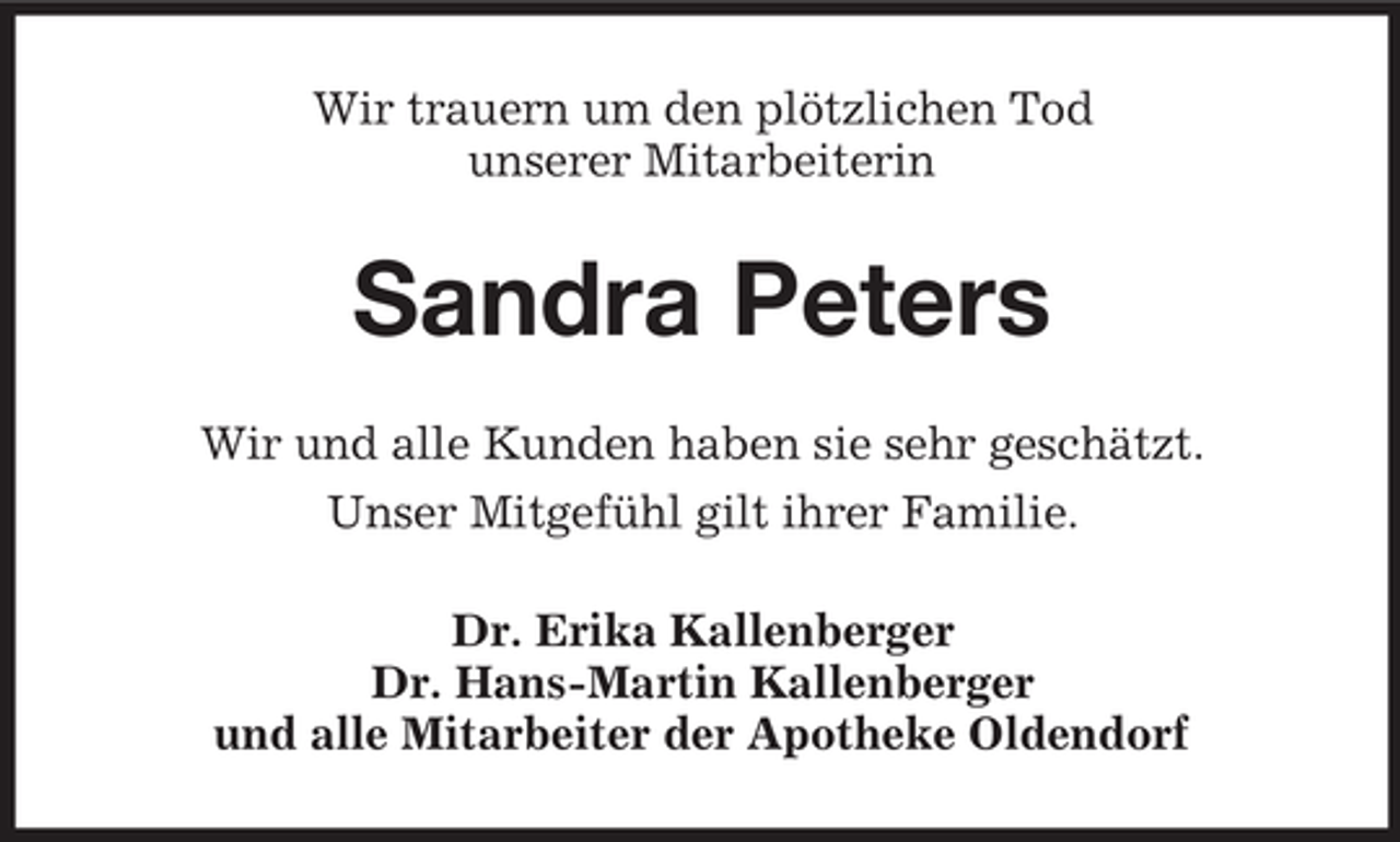 <p>Wir trauern um den plötzlichen Tod<br />unserer Mitarbeiterin</p><p>Sandra Peters<br />Wir und alle Kunden haben sie sehr geschätzt.<br />Unser Mitgefühl gilt ihrer Familie.<br />Dr. Erika Kallenberger<br />Dr. Hans-Martin Kallenberger<br />und alle Mitarbeiter der Apotheke Oldendorf</p>