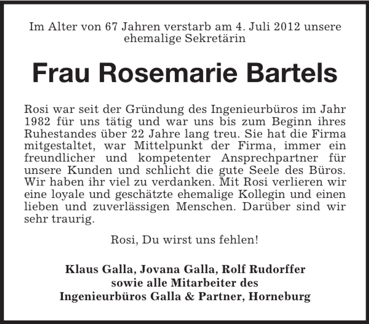 <p>Im Alter von 67 Jahren verstarb am 4. Juli 2012 unsere<br />ehemalige Sekretärin</p><p>Frau Rosemarie Bartels<br />Rosi war seit der Gründung des Ingenieurbüros im Jahr<br />1982 für uns tätig und war uns bis zum Beginn ihres<br />Ruhestandes über 22 Jahre lang treu. Sie hat die Firma<br />mitgestaltet, war Mittelpunkt der Firma, immer ein<br />freundlicher und kompetenter Ansprechpartner für<br />unsere Kunden und schlicht die gute Seele des Büros.<br />Wir haben ihr viel zu verdanken. Mit Rosi verlieren wir<br />eine loyale und geschätzte ehemalige Kollegin und einen<br />lieben und zuverlässigen Menschen. Darüber sind wir<br />sehr traurig.<br />Rosi, Du wirst uns fehlen!<br />Klaus Galla, Jovana Galla, Rolf Rudorffer<br />sowie alle Mitarbeiter des<br />Ingenieurbüros Galla &amp; Partner, Horneburg</p>