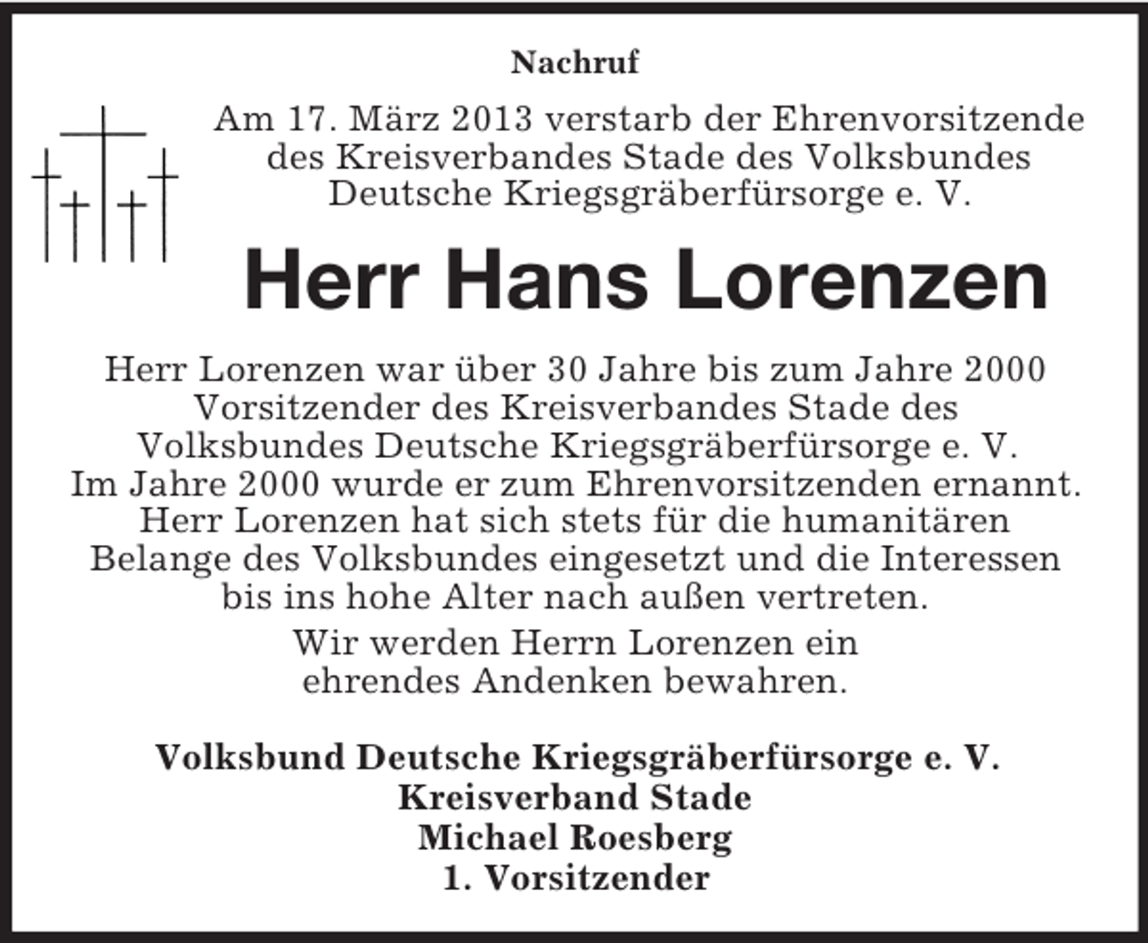 <p>Nachruf<br />Am 17. März 2013 verstarb der Ehrenvorsitzende<br />des Kreisverbandes Stade des Volksbundes<br />Deutsche Kriegsgräberfürsorge e. V.<br />Herr Hans Lorenzen<br />Herr Lorenzen war über 30 Jahre bis zum Jahre 2000<br />Vorsitzender des Kreisverbandes Stade des<br />Volksbundes Deutsche Kriegsgräberfürsorge e. V.<br />Im Jahre 2000 wurde er zum Ehrenvorsitzenden ernannt. Herr Lorenzen hat sich stets für die humanitären<br />Belange des Volksbundes eingesetzt und die Interessen bis ins hohe Alter nach außen vertreten.<br />Wir werden Herrn Lorenzen ein<br />ehrendes Andenken bewahren.<br />Volksbund Deutsche Kriegsgräberfürsorge e. V.<br />Kreisverband Stade<br />Michael Roesberg<br />1. Vorsitzender</p>