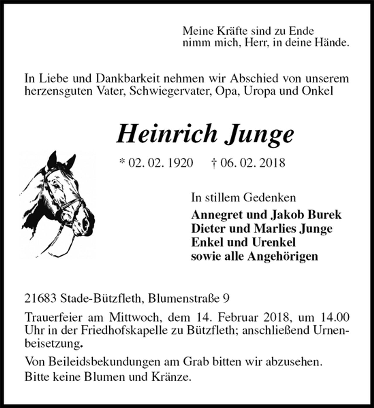 <p>Meine Kräfte sind zu Ende<br />nimm mich, Herr, in deine Hände.<br />In Liebe und Dankbarkeit nehmen wir Abschied von unserem herzensguten Vater, Schwiegervater, Opa, Uropa und Onkel<br />Heinrich Junge<br />* 02. 02. 1920 † 06. 02. 2018<br />In stillem Gedenken<br />Annegret und Jakob Burek<br />Dieter und Marlies Junge<br />Enkel und Urenkel<br />sowie alle Angehörigen<br />21683 Stade-Bützfleth, Blumenstraße 9<br />Trauerfeier am Mittwoch, dem 14. Februar 2018, um 14.00 Uhr in der Friedhofskapelle zu Bützfleth; anschließend Urnenbeisetzung.<br />Von Beileidsbekundungen am Grab bitten wir abzusehen.<br />Bitte keine Blumen und Kränze.</p>