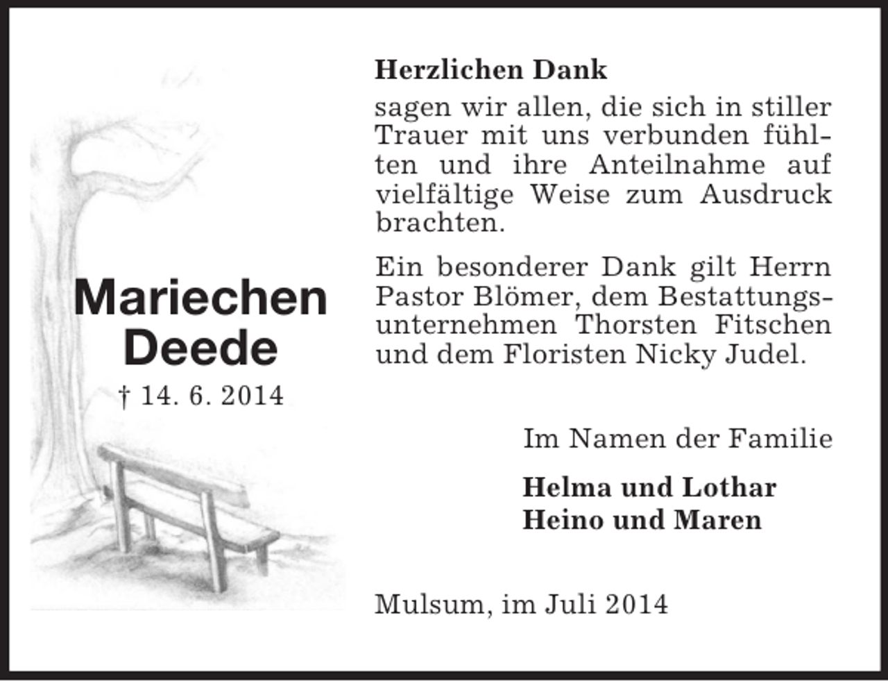 <p>Mariechen<br />Deede<br />† 14. 6. 2014<br />Herzlichen Dank<br />sagen wir allen, die sich in stiller Trauer mit uns verbunden fühlten und ihre Anteilnahme auf vielfältige Weise zum Ausdruck brachten.<br />Ein besonderer Dank gilt Herrn Pastor Blömer, dem Bestattungsunternehmen Thorsten Fitschen und dem Floristen Nicky Judel.<br />Im Namen der Familie<br />Helma und Lothar<br />Heino und Maren<br />Mulsum, im Juli 2014</p>
