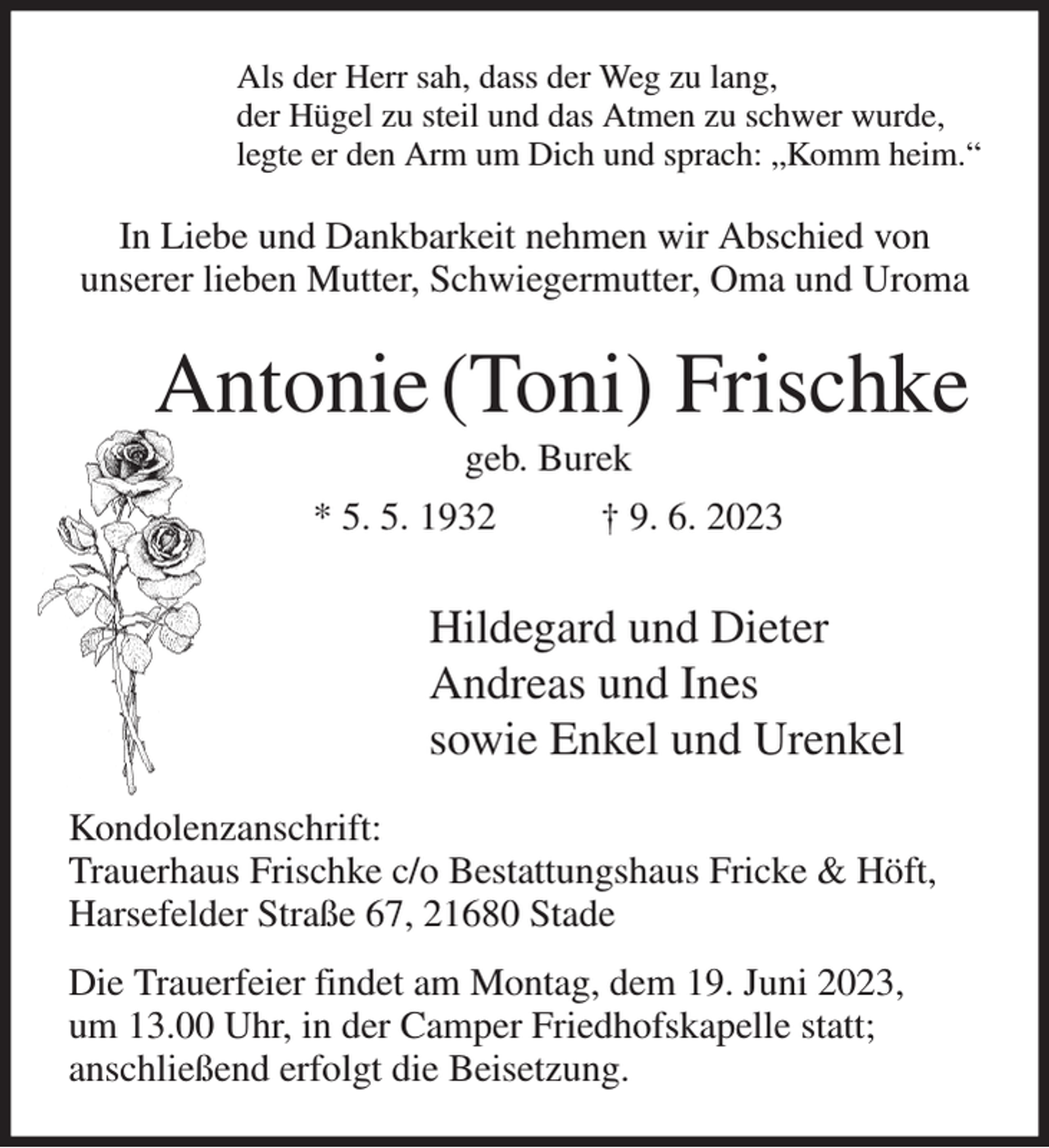 <p>Als der Herr sah, dass der Weg zu lang,<br />der Hügel zu steil und das Atmen zu schwer wurde,<br />legte er den Arm um Dich und sprach: „Komm heim.“<br />In Liebe und Dankbarkeit nehmen wir Abschied von<br />unserer lieben Mutter, Schwiegermutter, Oma und Uroma<br />Antonie (Toni) Frischke<br />geb. Burek<br />* 5. 5. 1932 † 9. 6. 2023<br />Hildegard und Dieter<br />Andreas und Ines<br />sowie Enkel und Urenkel<br />Kondolenzanschrift:<br />Trauerhaus Frischke c/o Bestattungshaus Fricke &amp; Höft,<br />Harsefelder Straße 67, 21680 Stade<br />Die Trauerfeier findet am Montag, dem 19. Juni 2023,<br />um 13.00 Uhr, in der Camper Friedhofskapelle statt;<br />anschließend erfolgt die Beisetzung.</p>