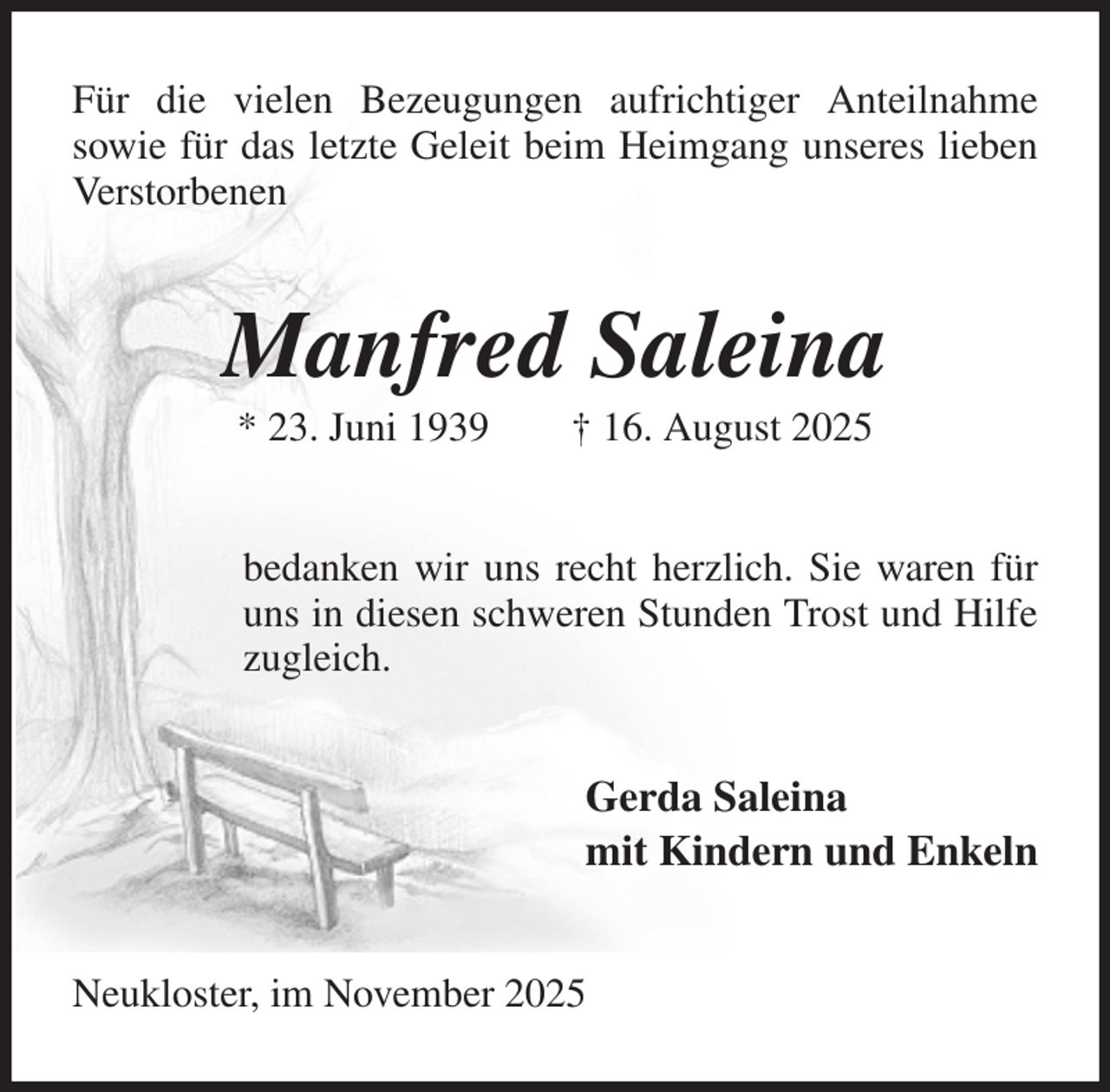 <p>Für die vielen Bezeugungen aufrichtiger Anteilnahme<br />sowie für das letzte Geleit beim Heimgang unseres lieben Verstorbenen<br />Manfred Saleina<br />* 23. Juni 1939 † 16. August 2025<br />bedanken wir uns recht herzlich. Sie waren für uns in diesen schweren Stunden Trost und Hilfe zugleich.<br />Gerda Saleina<br />mit Kindern und Enkeln<br />Neukloster, im November 2025</p>