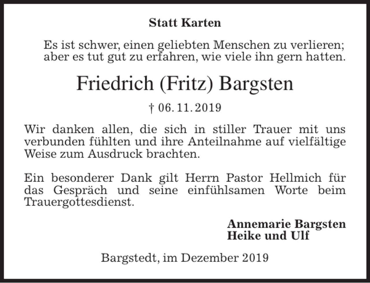<p>Statt Karten<br />Es ist schwer, einen geliebten Menschen zu verlieren;<br />aber es tut gut zu erfahren, wie viele ihn gern hatten.<br />Friedrich (Fritz) Bargsten<br />† 06. 11. 2019<br />Wir danken allen, die sich in stiller Trauer mit uns<br />verbunden fühlten und ihre Anteilnahme auf vielfältige Weise zum Ausdruck brachten.</p><p>Ein besonderer Dank gilt Herrn Pastor Hellmich für<br />das Gespräch und seine einfühlsamen Worte beim<br />Trauergottesdienst.<br />Annemarie Bargsten<br />Heike und Ulf<br />Bargstedt, im Dezember 2019</p>